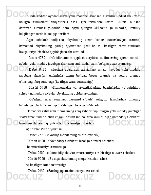 Bunda   auditor   aybdor   shaxs   yoki   moddiy   javobgar   shaxsdan   undirilishi   lozim
bo‘lgan   summalami   aniqlashning   asosliligini   tekshirishi   lozim.   Chunki,   olingan
daromad   summasi   yuqorida   nomi   qayd   qilingan   «Nizom»   ga   muvofiq   umumiy
belgilangan tartibda soliqqa tortiiadi. 
Agar   baholash   natijasida   obyektning   bozor   bahosi   (undiriladigan   summa)
kamomad   obyektining   qoldiq   qiymatidan   past   bo‘!sa,   ko'rilgan   zarar   summasi
buxgalteriya hisobida quyidagicha aks ettiriladi:
-   Debet   4730   -   «Moddiv   zararni   qoplash   bcryicha,   xodimlarning   qarzi»   scheti   -
aybdor yoki moddiy javobgar shaxsdan undirilishi lozim bo‘lgan bozorqiymatiga. 
-   Debet   9430   -   «Boshqa   operatsion   xarajatlar»   scheti   -   aybdor   yoki   moddiy
javobgar   shaxsdan   undirilishi   lozim   bo’lgan   bozor   qiymati   va   qoldiq   qiymati
o'rtasidagi farq summaga (ko'rilgan zarar summasiga) 
-   Kredit   5910   -   «Kamomadlar   va   qiymatliklarking   buzilishidan   yo‘qotishlar»
scheti - nomoddiy aktivlar obyektining qoldiq qiymatiga.
  Ko‘rilgan   zarar   summasi   daromad   (foyda)   solig‘ini   hisoblashda   umurniy
belgilangan tartibda soliqqa tortiladigan bazaga qo'shiladi. 
Nomoddiy aktivlar kamomadining aniq aybdori topilmagan yoki moddiy javobgar
shaxslardan undirib olish imkoni bo‘Imagan holiarda kam chiqqan nomoddiy aktivlarni
hisobdan chiqarish quyidagi tartibda amalga oshiriladi: 
a) boshlang'ich qiymatiga: 
- Debet 9220 - «Boshqa aktivlaming chiqib ketishi», 
- Kredit 0400 - «Nomoddiy aktivlarni hisobga oluvchi schetlar»;
 b) amortizatsiya summasiga: 
- Debet 0500 - «Nomoddiy aktivlar amortizatsiyasini hisobga oluvchi schetlar», 
- Kredit 9220 - «Boshqa aktivlaming chiqib ketishi» scheti; 
v) ko'rilgan zarar summasiga: 
- Debet 9430 - «Boshqa operatsion xarajatlar» scheti, 
40 