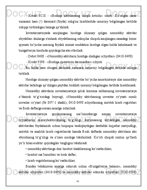 -   Kredit   9220   -   «Boshqa   aktivlaming   chiqib   ketishi»   scheti.   Ko‘rilgan   zarar
summasi   ham   (!)   daromad   (foyda)   solig'ini   hisoblashda   umurniy   belgilangan   tartibda
soliqqa tortiladigan bazaga qo'shiladi. 
Inventarizatsiyada   aniqlangan   hisobga   olinmay   qolgan   nomoddiy   aktivlar
obyektlari shularga o'xshash obyektlaming oshiqcha chiqish aniqlangan sanadagi bozor
qiymati bo‘yicha uiarning foydali xizmat muddatini hisobga olgan holda baholanadi va
buxgalteriya hisobida quyidagicha aks ettiriladi:
 - Debet 0400 - «Nomoddiy aktivlarni hisobga oladigan schyotlar» (0410-0490)
 - Kredit 9390 - «Boshqa operatsion daromadlar» schyoti 
Bu   holda   ham   olingan   daromad   summasi   umurniy   belgilangan   tartibda   soliqqa
tortiladi.
Hisobga olinmay qolgan nomoddiy aktivlar bo‘yicha amortizatsiya ular nomoddiy
aktivlar tarkibiga qo‘shilgan paytdan boshlab umumiy belgilangan tartibda hisoblanadi.
Nomoddiy   aktivlami   inventarizatsiya   qilish   korxona   rahbarining   inventarizatsiya
o‘tkazish   to‘g‘risidagi   buyrug'i,   «Nomoddiy   aktivlaming   inventar   ro‘yxati   nomli
inventar   ro‘yxat   (№   INV-1   shakli),   0410-0490   schyotlaming   sintetik   hisob   registrlari
va Bosh daftarga asosan amalga oshiriladi.
Inventarizatsiya   qaydnomaning   ma’lumotlariga   asosan   inventarizatsiya
ro'yxatlarini   rasmiylashtirishning   to‘g‘riligi,   korxonaning   ko'rsatilgan   nomoddiy
aktivlardan   foydalanish   uchun   huquqini   tasdiqlaydigan   dastlabki   hujjatlar   mavjudligi,
sintetik   va   analitik   hisob   registrlarida   hamda   Bosh   daftarda   nomoddiy   aktivlami   aks
ettirishning   to‘g‘riligi   va   o‘zaro   mosliga   tekshiriladi.   Ko‘rib   chiqish   usulini   qo‘llash
yo‘li bilan auditor quyidagilar tengligini tekshiradi:
• nomoddiy aktivlarga doir hisobot shakllarining ko‘rsatkichlari;
• hisobot ma’lumotlari va bosh daftar;
• hisob registrlarining ko‘rsatkichlari.
Bunday   tekshimvni   amalga   oshirish   uchun   «Buxgalteriya   balansi»,   nomoddiy
aktivlar schyotlari (0410-0490) va nomoddiy aktivlar eskirishi  schyotlari (0510-0590)
41