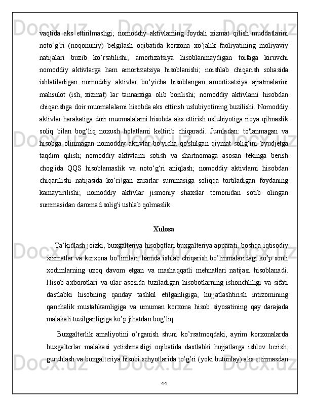 vaqtida   aks   ettirilmasligi;   nomoddiy   aktivlaming   foydali   xizmat   qilish   muddatlarini
noto‘g‘ri   (noqonuniy)   belgilash   oqibatida   korxona   xo’jalik   faoliyatining   moliyaviy
natijalari   buzib   ko’rsatilishi;   amortizatsiya   hisoblanmaydigan   toifaga   kiruvchi
nomoddiy   aktivlarga   ham   amortizatsiya   hisoblanishi;   noishlab   chiqarish   sohasida
ishlatiladigan   nomoddiy   aktivlar   bo‘yicha   hisoblangan   amortizatsiya   ajratmalarini
mahsulot   (ish,   xizmat)   lar   tannarxiga   olib   borilishi;   nomoddiy   aktivlarni   hisobdan
chiqarishga doir muomalalami hisobda aks ettirish uslubiyotining buzilishi. Nomoddiy
aktivlar harakatiga doir muomalalami hisobda aks ettirish uslubiyotiga rioya qilmaslik
soliq   bilan   bog‘liq   noxush   holatlami   keltirib   chiqaradi.   Jumladan:   to'lanmagan   va
hisobga   olinmagan   nomoddiy   aktivlar   bo'yicha   qo'shilgan   qiymat   solig‘ini   byudjetga
taqdim   qilish;   nomoddiy   aktivlami   sotish   va   shartnomaga   asosan   tekinga   berish
chog'ida   QQS   hisoblamaslik   va   noto‘g‘ri   aniqlash;   nomoddiy   aktivlami   hisobdan
chiqarilishi   natijasida   ko‘ri!gan   zararlar   summasiga   soliqqa   tortiladigan   foydaning
kamaytirilishi;   nomoddiy   aktivlar   jismoniy   shaxslar   tomonidan   sotib   olingan
summasidan daromad solig'i ushlab qolmaslik.
Xulosa
     Ta’kidlash joizki, buxgalteriya hisobotlari buxgalteriya apparati, boshqa iqtisodiy
xizmatlar va korxona bo’limlari, hamda ishlab chiqarish bo’linmalaridagi ko’p sonli
xodimlarning   uzoq   davom   etgan   va   mashaqqatli   mehnatlari   natijasi   hisoblanadi.
Hisob   axborotlari   va   ular   asosida   tuziladigan   hisobotlarning   ishonchliligi   va   sifati
dastlabki   hisobning   qanday   tashkil   etilganligiga,   hujjatlashtirish   intizomining
qanchalik   mustahkamligiga   va   umuman   korxona   hisob   siyosatining   qay   darajada
malakali tuzilganligiga ko’p jihatdan bog’liq.
      Buxgalterlik   amaliyotini   o’rganish   shuni   ko’rsatmoqdaki,   ayrim   korxonalarda
buxgalterlar   malakasi   yetishmasligi   oqibatida   dastlabki   hujjatlarga   ishlov   berish,
guruhlash va buxgalteriya hisobi schyotlarida to’g’ri (yoki butunlay) aks ettirmasdan
44 