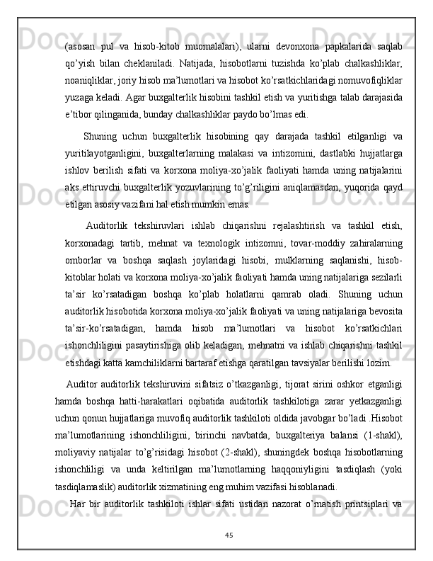 (asosan   pul   va   hisob-kitob   muomalalari),   ularni   devonxona   papkalarida   saqlab
qo’yish   bilan   cheklaniladi.   Natijada,   hisobotlarni   tuzishda   ko’plab   chalkashliklar,
noaniqliklar, joriy hisob ma’lumotlari va hisobot ko’rsatkichlaridagi nomuvofiqliklar
yuzaga keladi.  Agar buxgalterlik hisobini tashkil etish va yuritishga talab darajasida
e’tibor qilinganida, bunday chalkashliklar paydo bo’lmas edi.
      Shuning   uchun   buxgalterlik   hisobining   qay   darajada   tashkil   etilganligi   va
yuritilayotganligini,   buxgalterlarning   malakasi   va   intizomini,   dastlabki   hujjatlarga
ishlov   berilish   sifati   va   korxona   moliya-xo’jalik   faoliyati   hamda   uning   natijalarini
aks   ettiruvchi   buxgalterlik   yozuvlarining   to’g’riligini   aniqlamasdan,   yuqorida   qayd
etilgan asosiy vazifani hal etish mumkin emas.
      Auditorlik   tekshiruvlari   ishlab   chiqarishni   rejalashtirish   va   tashkil   etish,
korxonadagi   tartib,   mehnat   va   texnologik   intizomni,   tovar-moddiy   zahiralarning
omborlar   va   boshqa   saqlash   joylaridagi   hisobi,   mulklarning   saqlanishi,   hisob-
kitoblar holati va korxona moliya-xo’jalik faoliyati hamda uning natijalariga sezilarli
ta’sir   ko’rsatadigan   boshqa   ko’plab   holatlarni   qamrab   oladi.   Shuning   uchun
auditorlik hisobotida korxona moliya-xo’jalik faoliyati va uning natijalariga bevosita
ta’sir-ko’rsatadigan,   hamda   hisob   ma’lumotlari   va   hisobot   ko’rsatkichlari
ishonchliligini   pasaytirishiga   olib   keladigan,   mehnatni   va   ishlab   chiqarishni   tashkil
etishdagi katta kamchiliklarni bartaraf etishga qaratilgan tavsiyalar berilishi lozim.
      Auditor   auditorlik   tekshiruvini   sifatsiz   o’tkazganligi,   tijorat   sirini   oshkor   etganligi
hamda   boshqa   hatti-harakatlari   oqibatida   auditorlik   tashkilotiga   zarar   yetkazganligi
uchun qonun hujjatlariga muvofiq auditorlik tashkiloti oldida javobgar bo’ladi .Hisobot
ma’lumotlarining   ishonchliligini,   birinchi   navbatda,   buxgalteriya   balansi   (1-shakl),
moliyaviy   natijalar   to’g’risidagi   hisobot   (2-shakl),   shuningdek   boshqa   hisobotlarning
ishonchliligi   va   unda   keltirilgan   ma’lumotlarning   haqqoniyligini   tasdiqlash   (yoki
tasdiqlamaslik) auditorlik xizmatining eng muhim vazifasi hisoblanadi.
Har   bir   auditorlik   tashkiloti   ishlar   sifati   ustidan   nazorat   o’rnatish   printsiplari   va
45