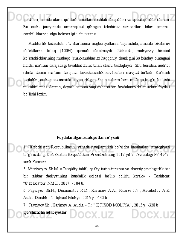 qoidalari, hamda ularni qo’llash amallarini ishlab chiqishlari va qabul qilishlari lozim.
Bu   audit   jarayonida   umumqabul   qilingan   tekshiruv   standartlari   bilan   qarama-
qarshiliklar vujudga kelmasligi uchun zarur.
      Auditorlik   tashkiloti   o’z   shartnoma   majburiyatlarini   bajarishda,   amalda   tekshiruv
ob’ektlarini   to’liq   (100%)   qamrab   olaolmaydi.   Natijada,   moliyaviy   hisobot
ko’rsatkichlarining mutlaqo (shak-shubhasiz) haqqoniy ekanligini kafolatlay olmagani
holda, ma’lum darajadagi tavakkalchilik bilan ularni tasdiqlaydi. Shu boisdan, auditor
ishida   doimo   ma’lum   darajada   tavakkalchilik   xavf-xatari   mavjud   bo’ladi.   Ko’rinib
turibdiki, auditor xulosasida bayon etilgan fikr  har doim ham mutlaqo to’g’ri  bo’lishi
mumkin emas. Ammo, deyarli hamma vaqt axborotdan foydalanuvchilar uchun foydali
bo’lishi lozim.
                                Foydalanilgan adabiyotlar ro’yxati
1.   “0‘zbekiston   Respublikasini   yanada   rivojlantirish   bo‘yicha   harakatlar     strategiyasi
to‘g’risida”gi 0‘zbekiston Respublikasi Prezidentining 2017 yil 7  fevraldagi PF-4947-
sonli Farmoni.
3. Mirziyoyev Sh.M. « Tanqidiy tahlil, qat’iy tartib-intizom va shaxsiy javobgarlik har
bir   rahbar   faoliyatining   kundalik   qoidasi   bo‘lib   qolishi   kerak »   -   Toshkent:
“0‘zbekiston” NMIU, 2017. - 104 b.
6.   Fayziyev   Sh.N.,   Dusmuratov   R.D.,   Karimov   A.A.,   Kuziev   I.N.,   Avlokulov   A.Z.
Audit: Darslik  -T.:Iqtisod Moliya, 2015 y. -430 b.
7.  Fayziyev Sh., Karimov A.  Audit. -  T.:  “ IQTISOD MOLIYA ” , 20 13  y. - 328 b
Qo’shimcha adabiyotlar
46 