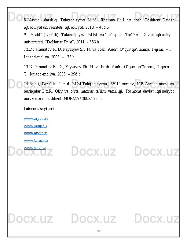 8 . “ Audit ”   (darslik) .   Tulaxodjayeva   M.M.,   Ilhomov   S h .I.   va   bosh.   Toshkent   Davlat
iqtisodiyot universiteti. Iqtisodiyot, 2010. – 456   b.
9 .   “Audit”   (darslik) .   Tulaxodjayeva   M.M.   va   boshqalar.   Toshkent   Davlat   iqtisodiyot
universiteti, “DeHause Print”, 2011. - 583 b.
12 . Do’smuratov R. D. Fayziyev Sh. N. va bosh. Audit. O‘quv qo‘llanma, 1-qism. – T.:
Iqtisod-moliya. 2008. – 178 b.
13 . Do’smuratov   R.   D.,   Fayziyev  Sh.   N.  va   bosh.   Audit.  O‘quv  qo‘llanma,   II-qism.   –
T.: Iqtisod-moliya. 2008. – 256 b.
14 . Audit,   Darslik.   I   -jild.   M.M.Tulojodjayeva,   SH.I.Ilxomov,   K.B.Axmadjonov   va
boshqalar.O‘z.R.   Oliy   va   o‘rta   maxsus   ta’lim   vazirligi,   Toshkent   davlat   iqtisodiyot
universiteti.-Toshkent: NORMA/ 2008/-320 b.
Internet saytlari
www.ziyo.net
www.gaap.ru
www.audit.ru
www.bilim.uz
www.gov.u    z  
47