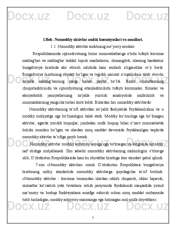 I.Bob. Nomoddiy aktivlar auditi hususiyatlari va amallari.
1.1. Nomoddiy aktivlar auditining me’yoriy asoslari.
      Respublikamizda   iqtisodivotning   bozor   munosabatlariga   o'tishi   tufayli   korxona
mablag'lari   va   mablag'lar   tashkil   topish   manbalarini,   shuningdek,   ularning   harakatini
buxgalteriya   hisobida   aks   ettirish   uslubida   ham   sezilarli   o'zgarishlar   ro‘y   berdi.
Buxgalteriya hisobining obyekti bo‘lgan va tegishli nazorat o‘rnatilishini talab etuvchi
xo'jalik   mablag‘larining   yangi   turlari   paydo   bo‘ldi.   Bozor   islohotlarining
chuqurlashtiriiishi   va   iqtisodyotning   erkinlashtirilishi   tufayli   korxonalar,   firmalar   va
aksiyadorlik   jamiyatlarining   xo'jalik   yuritish   amaliyotida   mulkchilik   va
muomalalarning yangicha turlari kirib keldi. Bulardan biri nomoddiy aktivlardir.
        Nomoddiy   aktivlaming   ta’rifi   aktivdan   xo‘jalik   faoliyatida   foydalanilishini   va   u
moddiy   mohiyatga   ega   bo‘lmasligini   talab   etadi.   Moddiy   ko‘rinishga   ega   bo‘Imagan
aktivlar,   agarda   yuridik   huquqlar,   jumladan   mulk   huquqi   bilan   o‘zaro   munosabatda
bolishi   mumkin   bo‘lgan   va   ulardan   uzoq   muddat   davomida   foydalanilgan   taqdirda
nomoddiy aktivlar ta’rifiga javob beradi. 
           Nomoddiy aktivlar moddiy ashyoviy asosga ega bo'lmagan va kelgusida iqtisodiy
naf   olishga   moljallanadi.   Shu   sababli   nomoddiy   aktivlaming   muhimligini   e’tiborga
olib, O’zbekiston Respublikasida ham bu obyektlar hisobiga doir standart qabul qilindi.
          7-son   «Nomoddiy   aktivlar»   nomli   O’zbekiston   Respublikasi   buxgalteriya
hisobining   milliy   standartida   nomoddiy   aktivlarga   quyidagicha   ta’rif   beriladi:
«Nomoddiy   aktivlar   -   korxona   tomonidan   ulardan   ishlab   chiqarish,   ishlar   bajarish,
xizmatlar   ko‘rsatish   yoki   tovarlami   sotish   jarayonida   foydalanish   maqsadida   yoxud
ma’muriy   va   boshqa   funktsiyalami   amafga   oshirish   uchun   uzoq   muddat   mobaynida
tutib turiladigan, moddiy-ashyoviy mazmunga ega bolmagan mol-mulk obyektlari». 
5