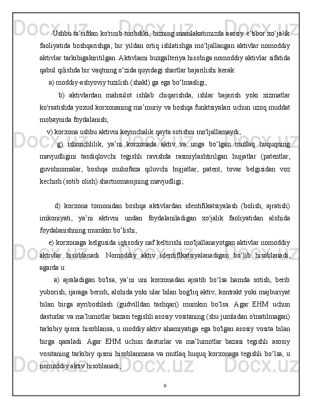          Ushbu ta’rifdan ko'rinib turibdiki, bizning mamlakatimizda asosiy e’tibor xo‘ja!ik
faoliyatida   boshqarishga,  bir   yildan  ortiq  ishlatishga  mo‘ljallangan  aktivlar   nomoddiy
aktivlar tarkibigakiritilgan. Aktivlami buxgalteriya hisobiga nomoddiy aktivlar sifatida
qabul qilishda bir vaqtning o‘zida quyidagi shartlar bajarilishi kerak: 
     a) moddiy-ashyoviy tuzilish (shakl) ga ega bo‘lmasligi; 
        b)   aktivlardan   mahsulot   ishlab   chiqarishda,   ishlar   bajarish   yoki   xizmatlar
ko'rsatishda yoxud korxonaning ma’muriy va boshqa funktsiyalari uchun uzoq muddat
mobaynida foydalanish; 
    v) korxona ushbu aktivni keyinchalik qayta sotishni mo'ljallamaydi; 
        g)   ishonchlilik,   ya’ni   korxonada   aktiv   va   unga   bo‘lgan   mutlaq   huquqning
mavjudligini   tasdiqlovchi   tegishli   ravishda   rasmiylashtirilgan   hujjatlar   (patentlar,
guvohnomalar,   boshqa   muhofaza   qiluvchi   hujjatlar,   patent,   tovar   belgisidan   voz
kechish (sotib olish) shartnomasijning mavjudligi;
        d)   korxona   tomonidan   boshqa   aktivlardan   identifikatsiyalash   (bolish,   ajratish)
imkoniyati,   ya’ni   aktivni   undan   foydalaniladigan   xo'jalik   faoliyatidan   alohida
foydalanishning mumkin bo’lishi; 
       e) korxonaga kelgusida iqtisodiy naf keltirishi mo'ljallanayotgan aktivlar nomoddiy
aktivlar   hisoblanadi.   Nomoddiy   aktiv   identiflkatsiyalanadigan   bo‘lib   hisoblanadi,
agarda u: 
        a)   ajraladigan   bo'lsa,   ya’ni   uni   korxonadan   ajratib   bo‘lsa   hamda   sotish,   berib
yuborish, ijaraga berish, alohida yoki ular bilan bog'liq aktiv, kontrakt yoki majburiyat
bilan   birga   ayriboshlash   (gudvilldan   tashqari)   mumkin   bo‘lsa.   Agar   EHM   uchun
dasturlar va ma’lumotlar bazasi tegishli asosiy vositaning (shu jumladan o'matilmagan)
tarkibiy qismi hisoblansa, u moddiy aktiv ahamiyatiga ega bo'lgan asosiy vosita bilan
birga   qaraladi.   Agar   EHM   uchun   dasturlar   va   ma’lumotlar   bazasi   tegishli   asosiy
vositaning  tarkibiy  qismi   hisoblanmasa  va  mutlaq  huquq  korxonaga  tegishli   bo‘lsa,   u
nomoddiy aktiv hisoblanadi; 
6 