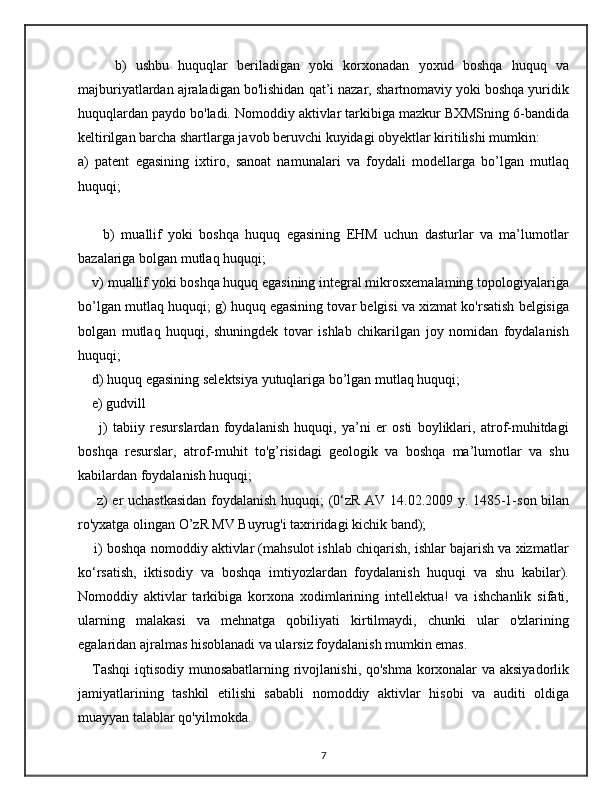         b)   ushbu   huquqlar   beriladigan   yoki   korxonadan   yoxud   boshqa   huquq   va
majburiyatlardan ajraladigan bo'lishidan qat’i nazar, shartnomaviy yoki boshqa yuridik
huquqlardan paydo bo'ladi. Nomoddiy aktivlar tarkibiga mazkur BXMSning 6-bandida
keltirilgan barcha shartlarga javob beruvchi kuyidagi obyektlar kiritilishi mumkin: 
a)   patent   egasining   ixtiro,   sanoat   namunalari   va   foydali   modellarga   bo’lgan   mutlaq
huquqi; 
        b)   muallif   yoki   boshqa   huquq   egasining   EHM   uchun   dasturlar   va   ma’lumotlar
bazalariga bolgan mutlaq huquqi; 
    v) muallif yoki boshqa huquq egasining integral mikrosxemalaming topologiyalariga
bo’lgan mutlaq huquqi; g) huquq egasining tovar belgisi va xizmat ko'rsatish belgisiga
bolgan   mutlaq   huquqi,   shuningdek   tovar   ishlab   chikarilgan   joy   nomidan   foydalanish
huquqi; 
    d) huquq egasining selektsiya yutuqlariga bo’lgan mutlaq huquqi; 
    e) gudvill 
        j)   tabiiy   resurslardan   foydalanish   huquqi,   ya’ni   er   osti   boyliklari,   atrof-muhitdagi
boshqa   resurslar,   atrof-muhit   to'g’risidagi   geologik   va   boshqa   ma’lumotlar   va   shu
kabilardan foydalanish huquqi;
       z) er uchastkasidan  foydalanish huquqi; (0‘zR AV 14.02.2009 y. 1485-1-son bilan
ro'yxatga olingan O’zR MV Buyrug'i taxriridagi kichik band); 
     i) boshqa nomoddiy aktivlar (mahsulot ishlab chiqarish, ishlar bajarish va xizmatlar
ko‘rsatish,   iktisodiy   va   boshqa   imtiyozlardan   foydalanish   huquqi   va   shu   kabilar).
Nomoddiy   aktivlar   tarkibiga   korxona   xodimlarining   intellektua!   va   ishchanlik   sifati,
ularning   malakasi   va   mehnatga   qobiliyati   kirtilmaydi,   chunki   ular   o'zlarining
egalaridan ajralmas hisoblanadi va ularsiz foydalanish mumkin emas. 
     Tashqi iqtisodiy munosabatlarning rivojlanishi, qo'shma korxonalar va aksiyadorlik
jamiyatlarining   tashkil   etilishi   sababli   nomoddiy   aktivlar   hisobi   va   auditi   oldiga
muayyan talablar qo'yilmokda. 
7 