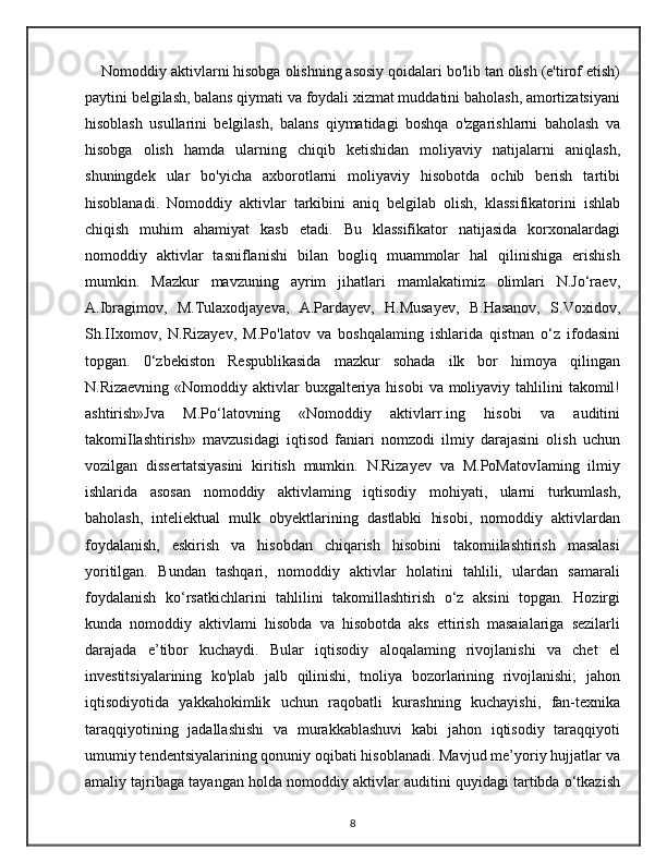 Nomoddiy aktivlarni hisobga olishning asosiy qoidalari bo'lib tan olish (e'tirof etish)
paytini belgilash, balans qiymati va foydali xizmat muddatini baholash, amortizatsiyani
hisoblash   usullarini   belgilash,   balans   qiymatidagi   boshqa   o'zgarishlarni   baholash   va
hisobga   olish   hamda   ularning   chiqib   ketishidan   moliyaviy   natijalarni   aniqlash,
shuningdek   ular   bo'yicha   axborotlarni   moliyaviy   hisobotda   ochib   berish   tartibi
hisoblanadi.   Nomoddiy   aktivlar   tarkibini   aniq   belgilab   olish,   klassifikatorini   ishlab
chiqish   muhim   ahamiyat   kasb   etadi.   Bu   klassifikator   natijasida   korxonalardagi
nomoddiy   aktivlar   tasniflanishi   bilan   bogliq   muammolar   hal   qilinishiga   erishish
mumkin.   Mazkur   mavzuning   ayrim   jihatlari   mamlakatimiz   olimlari   N.Jo‘raev,
A.Ibragimov,   M.Tulaxodjayeva,   A.Pardayev,   H.Musayev,   B.Hasanov,   S.Voxidov,
Sh.IIxomov,   N.Rizayev,   M.Po'latov   va   boshqalaming   ishlarida   qistnan   o‘z   ifodasini
topgan.   0‘zbekiston   Respublikasida   mazkur   sohada   ilk   bor   himoya   qilingan
N.Rizaevning  «Nomoddiy aktivlar  buxgalteriya hisobi  va  moliyaviy tahlilini  takomil!
ashtirish»Jva   M.Po‘latovning   «Nomoddiy   aktivlarr.ing   hisobi   va   auditini
takomiIlashtirish»   mavzusidagi   iqtisod   faniari   nomzodi   ilmiy   darajasini   olish   uchun
vozilgan   dissertatsiyasini   kiritish   mumkin.   N.Rizayev   va   M.PoMatovIaming   ilmiy
ishlarida   asosan   nomoddiy   aktivlaming   iqtisodiy   mohiyati,   ularni   turkumlash,
baholash,   inteliektual   mulk   obyektlarining   dastlabki   hisobi,   nomoddiy   aktivlardan
foydalanish,   eskirish   va   hisobdan   chiqarish   hisobini   takomiilashtirish   masalasi
yoritilgan.   Bundan   tashqari,   nomoddiy   aktivlar   holatini   tahlili,   ulardan   samarali
foydalanish   ko‘rsatkichlarini   tahlilini   takomillashtirish   o‘z   aksini   topgan.   Hozirgi
kunda   nomoddiy   aktivlami   hisobda   va   hisobotda   aks   ettirish   masaialariga   sezilarli
darajada   e’tibor   kuchaydi.   Bular   iqtisodiy   aloqalaming   rivojlanishi   va   chet   el
investitsiyalarining   ko'plab   jalb   qilinishi,   tnoliya   bozorlarining   rivojlanishi;   jahon
iqtisodiyotida   yakkahokimlik   uchun   raqobatli   kurashning   kuchayishi,   fan-texnika
taraqqiyotining   jadallashishi   va   murakkablashuvi   kabi   jahon   iqtisodiy   taraqqiyoti
umumiy tendentsiyalarining qonuniy oqibati hisoblanadi. Mavjud me’yoriy hujjatlar va
amaliy tajribaga tayangan holda nomoddiy aktivlar auditini quyidagi tartibda o‘tkazish
8