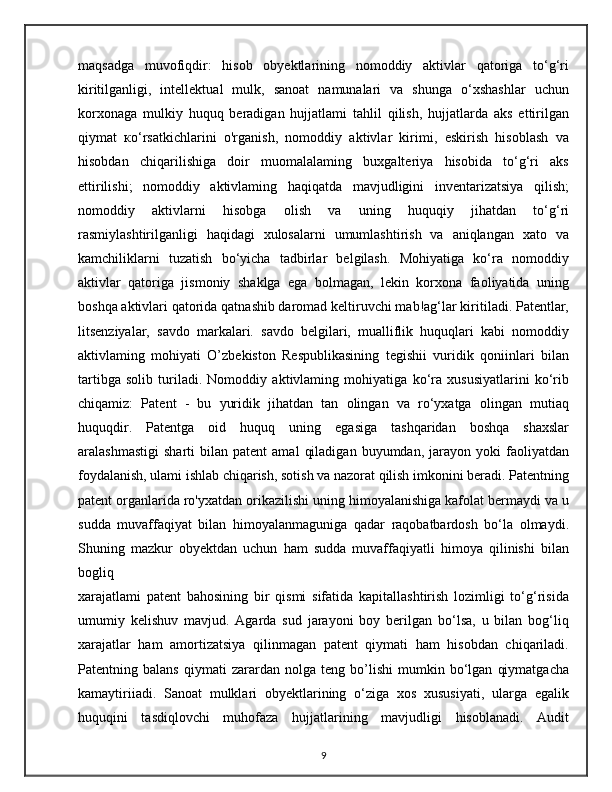 maqsadga   muvofiqdir:   hisob   obyektlarining   nomoddiy   aktivlar   qatoriga   to‘g‘ri
kiritilganligi,   intellektual   mulk,   sanoat   namunalari   va   shunga   o‘xshashlar   uchun
korxonaga   mulkiy   huquq   beradigan   hujjatlami   tahlil   qilish,   hujjatlarda   aks   ettirilgan
qiymat   ко‘rsatkichlarini   o'rganish,   nomoddiy   aktivlar   kirimi,   eskirish   hisoblash   va
hisobdan   chiqarilishiga   doir   muomalalaming   buxgalteriya   hisobida   to‘g‘ri   aks
ettirilishi;   nomoddiy   aktivlaming   haqiqatda   mavjudligini   inventarizatsiya   qilish;
nomoddiy   aktivlarni   hisobga   olish   va   uning   huquqiy   jihatdan   to‘g‘ri
rasmiylashtirilganligi   haqidagi   xulosalarni   umumlashtirish   va   aniqlangan   xato   va
kamchiliklarni   tuzatish   bo‘yicha   tadbirlar   belgilash.   Mohiyatiga   ko‘ra   nomoddiy
aktivlar   qatoriga   jismoniy   shaklga   ega   bolmagan,   lekin   korxona   faoliyatida   uning
boshqa aktivlari qatorida qatnashib daromad keltiruvchi mab!ag‘lar kiritiladi. Patentlar,
litsenziyalar,   savdo   markalari.   savdo   belgilari,   mualliflik   huquqlari   kabi   nomoddiy
aktivlaming   mohiyati   O’zbekiston   Respublikasining   tegishii   vuridik   qoniinlari   bilan
tartibga   solib   turiladi.   Nomoddiy   aktivlaming   mohiyatiga   ko‘ra   xususiyatlarini   ko‘rib
chiqamiz:   Patent   -   bu   yuridik   jihatdan   tan   olingan   va   ro‘yxatga   olingan   mutiaq
huquqdir.   Patentga   oid   huquq   uning   egasiga   tashqaridan   boshqa   shaxslar
aralashmastigi   sharti   bilan  patent   amal   qiladigan   buyumdan,   jarayon   yoki   faoliyatdan
foydalanish, ulami ishlab chiqarish, sotish va nazorat qilish imkonini beradi. Patentning
patent organlarida ro'yxatdan orikazilishi uning himoyalanishiga kafolat bermaydi va u
sudda   muvaffaqiyat   bilan   himoyalanmaguniga   qadar   raqobatbardosh   bo‘la   olmaydi.
Shuning   mazkur   obyektdan   uchun   ham   sudda   muvaffaqiyatli   himoya   qilinishi   bilan
bogliq
xarajatlami   patent   bahosining   bir   qismi   sifatida   kapitallashtirish   lozimligi   to‘g‘risida
umumiy   kelishuv   mavjud.   Agarda   sud   jarayoni   boy   berilgan   bo‘lsa,   u   bilan   bog‘liq
xarajatlar   ham   amortizatsiya   qilinmagan   patent   qiymati   ham   hisobdan   chiqariladi.
Patentning   balans   qiymati   zarardan   nolga   teng   bo’lishi   mumkin   bo‘lgan   qiymatgacha
kamaytiriiadi.   Sanoat   mulklari   obyektlarining   o‘ziga   xos   xususiyati,   ularga   egalik
huquqini   tasdiqlovchi   muhofaza   hujjatlarining   mavjudligi   hisoblanadi.   Audit
9