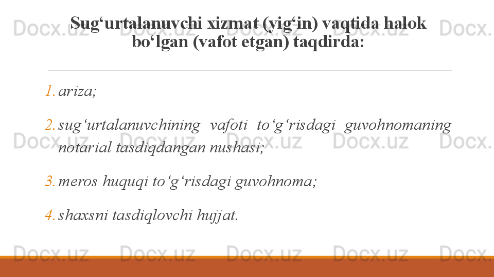 Sug‘urtalanuvchi xizmat (yig‘in) vaqtida halok 
bo‘lgan (vafot etgan) taqdirda:
1. ariza;
2. sug‘urtalanuvchining  vafoti  to‘g‘risdagi  guvohnomaning 
notarial tasdiqdangan nushasi;
3. meros huquqi to‘g‘risdagi guvohnoma;
4. shaxsni tasdiqlovchi hujjat. 