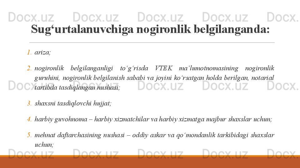 S ug‘urtalanuvchiga nogironlik belgilanganda:
1. ariza;
2. nogironlik  belgilanganligi  to‘g‘risda  VTEK  ma’lumotnomasining  nogironlik 
guruhini, nogironlik belgilanish sababi va joyini ko‘rsatgan holda berilgan, notarial 
tartibda tasdiqlangan nushasi;
3. shaxsni tasdiqlovchi hujjat;
4. harbiy guvohnoma – harbiy xizmatchilar va harbiy xizmatga majbur shaxslar uchun;
5. mehnat  daftarchasining  nushasi  –  oddiy  askar  va  qo‘mondanlik  tarkibidagi  shaxslar 
uchun; 