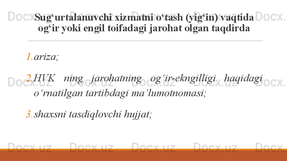Sug‘urtalanuvchi xizmatni o‘tash (yig‘in) vaqtida 
og‘ir yoki engil toifadagi jarohat olgan taqdirda
1. ariza;
2. HVK  ning  jarohatning  og‘ir-ekngilligi  haqidagi 
o‘rnatilgan tartibdagi ma’lumotnomasi;
3. shaxsni tasdiqlovchi hujjat; 