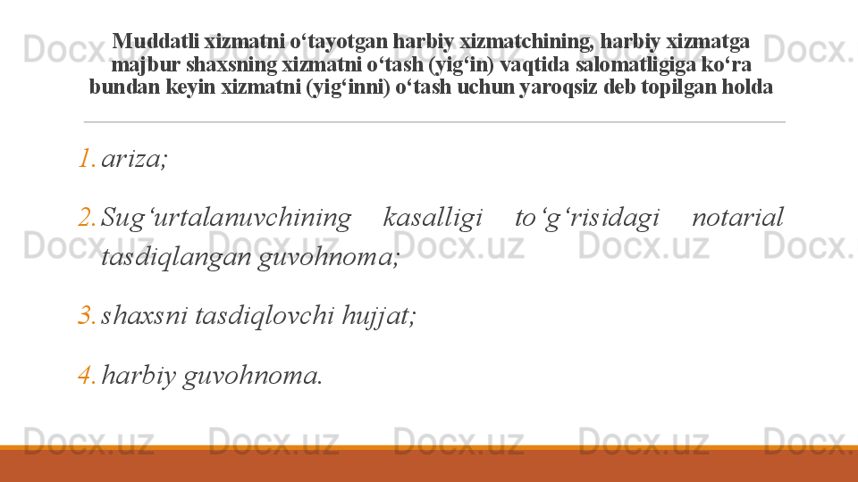 M uddatli xizmatni o‘tayotgan harbiy xizmatchining, harbiy xizmatga 
majbur shaxsning xizmatni o‘tash (yig‘in) vaqtida salomatligiga ko‘ra 
bundan keyin xizmatni (yig‘inni) o‘tash uchun yaroqsiz deb topilgan holda
1. ariza;
2. Sug‘urtalanuvchining  kasalligi  to‘g‘risidagi  notarial 
tasdiqlangan guvohnoma;
3. shaxsni tasdiqlovchi hujjat;
4. harbiy guvohnoma.
