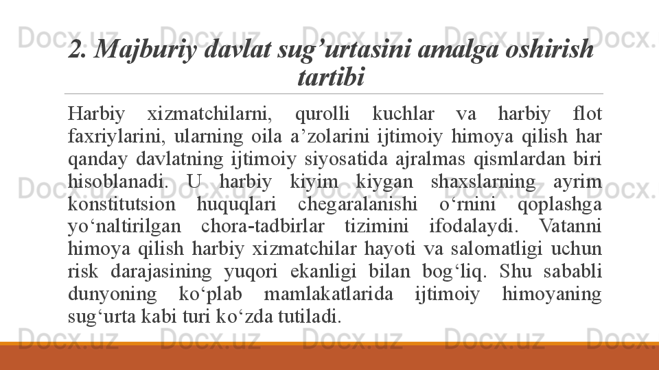 2. M ajburiy  davlat sug’urtas ini amalga oshirish 
tartibi
Harbiy  xizmatchilarni,  qurolli  kuchlar  va  harbiy  flot 
faxriylarini,  ularning  oila  a’zolarini  ijtimoiy  himoya  qilish  har 
qanday  davlatning  ijtimoiy  siyosatida  ajralmas  qismlardan  biri 
hisoblanadi.  U  harbiy  kiyim  kiygan  shaxslarning  ayrim 
konstitutsion  huquqlari  chegaralanishi  o‘rnini  qoplashga 
yo‘naltirilgan  chora-tadbirlar  tizimini  ifodalaydi.  Vatanni 
himoya  qilish  harbiy  xizmatchilar  hayoti  va  salomatligi  uchun 
risk  darajasining  yuqori  ekanligi  bilan  bog‘liq.  S h u  sababli 
dunyoning  ko‘plab  mamlakatlarida  ijtimoiy  himoyaning 
sug‘urta kabi turi ko‘zda tutiladi.