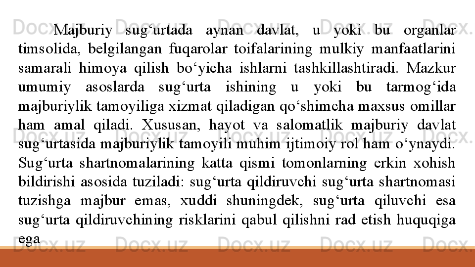 Majburiy  sug‘urtada  aynan  davlat,  u  yoki  bu  organlar 
timsolida,  belgilangan  fuqarolar  toifalarining  mulkiy  manfaatlarini 
samarali  himoya  qilish  bo‘yicha  ishlarni  tashkillashtiradi.  Mazkur 
umumiy  asoslarda  sug‘urta  ishining  u  yoki  bu  tarmog‘ida 
majburiylik tamoyiliga xizmat qiladigan qo‘shimcha maxsus omillar 
ham  amal  qiladi.  Xususan,  hayot  va  salomatlik  majburiy  davlat 
sug‘urtasida majburiylik tamoyili muhim ijtimoiy rol ham o‘ynaydi. 
Sug‘urta  shartnomalarining  katta  qismi  tomonlarning  erkin  xohish 
bildirishi  asosida  tuziladi:  sug‘urta  qildiruvchi  sug‘urta  shartnomasi 
tuzishga  majbur  emas,  xuddi  shuningdek,  sug‘urta  qiluvchi  esa 
sug‘urta  qildiruvchining  risklarini  qabul  qilishni  rad  etish  huquqiga 
ega