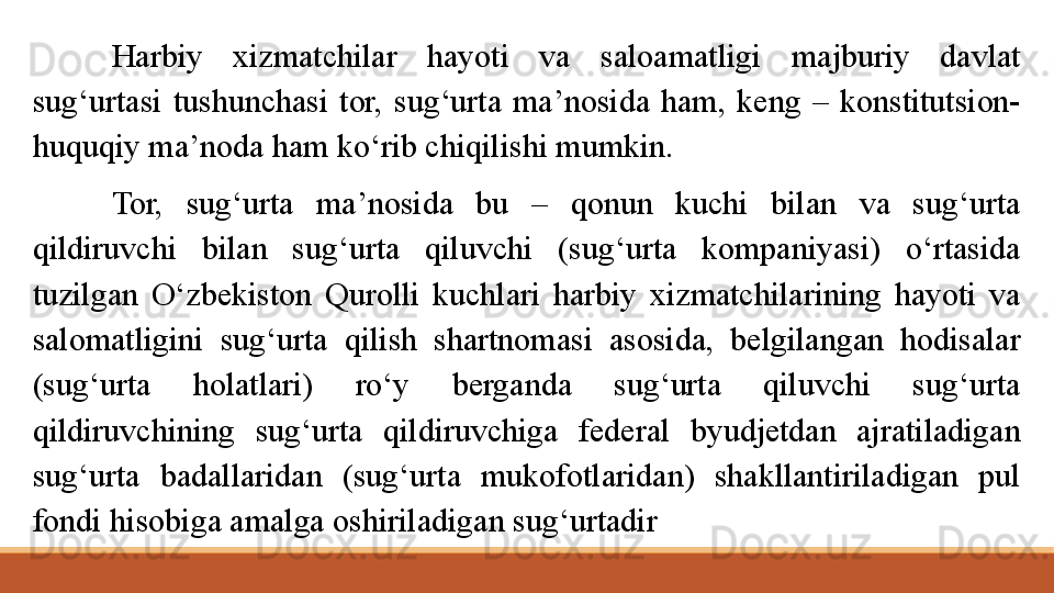 Harbiy  xizmatchilar  hayoti  va  saloamatligi  majburiy  davlat 
sug‘urtasi  tushunchasi  tor,  sug‘urta  ma’nosida  ham,  keng  –  konstitutsion-
huquqiy ma’noda ham ko‘rib chiqilishi mumkin.
Tor,  sug‘urta  ma’nosida  bu  –  qonun  kuchi  bilan  va  sug‘urta 
qildiruvchi  bilan  sug‘urta  qiluvchi  (sug‘urta  kompaniyasi)  o‘rtasida 
tuzilgan  O‘zbekiston   Qurolli  kuchlari  harbiy  xizmatchilarining  hayoti  va 
salomatligini  sug‘urta  qilish  shartnomasi  asosida,  belgilangan  hodisalar 
(sug‘urta  holatlari)  ro‘y  berganda  sug‘urta  qiluvchi  sug‘urta 
qildiruvchining  sug‘urta  qildiruvchiga  federal  byudjetdan  ajratiladigan 
sug‘urta  badallaridan  (sug‘urta  mukofotlaridan)  shakllantiriladigan  pul 
fondi hisobiga amalga oshiriladigan sug‘urtadir 