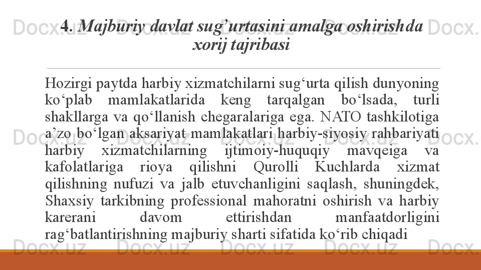 4.  M ajburiy  davlat sug’urtas ini amalga oshirish da  
xorij tajribasi
Hozirgi paytda harbiy xizmatchilarni sug‘urta qilish dunyoning 
ko‘plab  mamlakatlarida  keng  tarqalgan  bo‘lsada,  turli 
shakllarga  va  qo‘llanish  chegaralariga  ega.  NATO  tashkilotiga 
a’zo  bo‘lgan  aksariyat  mamlakatlari  harbiy-siyosiy  rahbariyati 
harbiy  xizmatchilarning  ijtimoiy-huquqiy  mavqeiga  va 
kafolatlariga  rioya  qilishni  Qurolli  Kuchlarda  xizmat 
qilishning  nufuzi  va  jalb  etuvchanligini  saqlash,  shuningdek, 
Shaxsiy  tarkibning  professional  mahoratni  oshirish  va  harbiy 
karerani  davom  ettirishdan  manfaatdorligini 
rag‘batlantirishning majburiy sharti sifatida ko‘rib chiqadi
