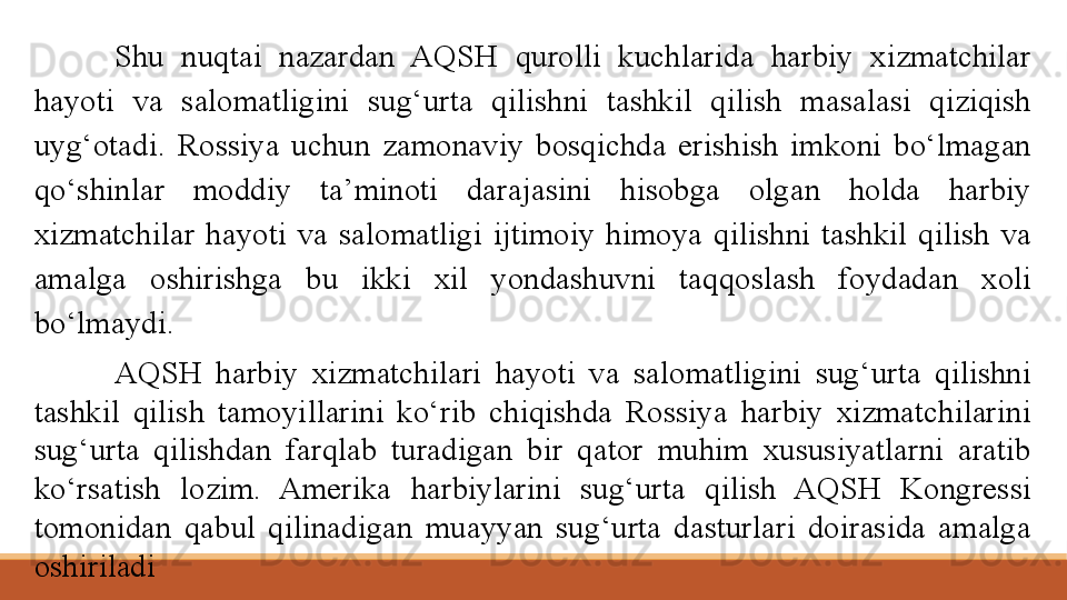 Shu  nuqtai  nazardan  AQSH  qurolli  kuchlarida  harbiy  xizmatchilar 
hayoti  va  salomatligini  sug‘urta  qilishni  tashkil  qilish  masalasi  qiziqish 
uyg‘otadi.  Rossiya  uchun  zamonaviy  bosqichda  erishish  imkoni  bo‘lmagan 
qo‘shinlar  moddiy  ta’minoti  darajasini  hisobga  olgan  holda  harbiy 
xizmatchilar  hayoti  va  salomatligi  ijtimoiy  himoya  qilishni  tashkil  qilish  va 
amalga  oshirishga  bu  ikki  xil  yondashuvni  taqqoslash  foydadan  xoli 
bo‘lmaydi.
AQSH  harbiy  xizmatchilari  hayoti  va  salomatligini  sug‘urta  qilishni 
tashkil  qilish  tamoyillarini  ko‘rib  chiqishda  Rossiya  harbiy  xizmatchilarini 
sug‘urta  qilishdan  farqlab  turadigan  bir  qator  muhim  xususiyatlarni  aratib 
ko‘rsatish  lozim.  Amerika  harbiylarini  sug‘urta  qilish  AQSH  Kongressi 
tomonidan  qabul  qilinadigan  muayyan  sug‘urta  dasturlari  doirasida  amalga 
oshiriladi