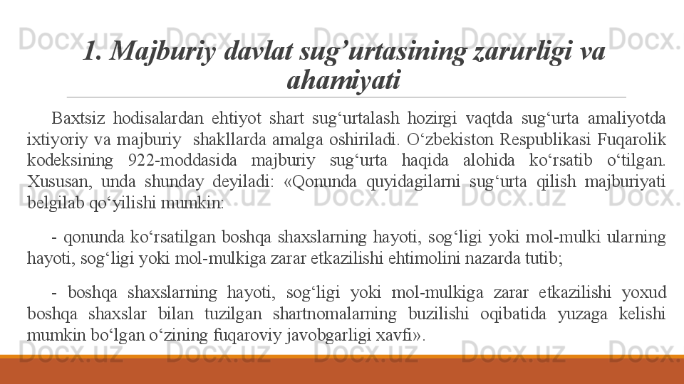 1. M ajburiy  davlat sug’urtas ining zarurligi va 
ahamiyati
 
Baxtsiz  hodisalardan  ehtiyot  shart  sug‘urtalash  hozirgi  vaqtda  sug‘urta  amaliyotda 
ixtiyoriy  va  majburiy    shakllarda  amalga  oshiriladi.  O‘zbekiston  Respublikasi  Fuqarolik 
kodeksining  922-moddasida  majburiy  sug‘urta  haqida  alohida  ko‘rsatib  o‘tilgan. 
Xususan,  unda  shunday  deyiladi:  «Qonunda  quyidagilarni  sug‘urta  qilish  majburiyati 
belgilab qo‘yilishi mumkin:
 
-  qonunda  ko‘rsatilgan  boshqa  shaxslarning  hayoti,  sog‘ligi  yoki  mol-mulki  ularning 
hayoti, sog‘ligi yoki mol-mulkiga zarar etkazilishi ehtimolini nazarda tutib;
 
-  boshqa  shaxslarning  hayoti,  sog‘ligi  yoki  mol-mulkiga  zarar  etkazilishi  yoxud 
boshqa  shaxslar  bilan  tuzilgan  shartnomalarning  buzilishi  oqibatida  yuzaga  kelishi 
mumkin bo‘lgan o‘zining fuqaroviy javobgarligi xavfi». 