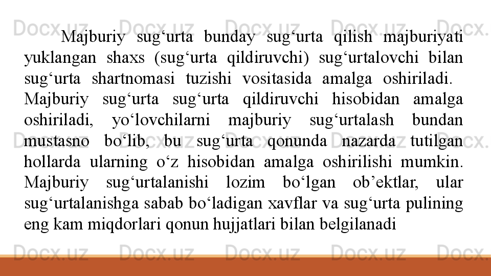 Majburiy  sug‘urta  bunday  sug‘urta  qilish  majburiyati 
yuklangan  shaxs  (sug‘urta  qildiruvchi)  sug‘urtalovchi  bilan 
sug‘urta  shartnomasi  tuzishi  vositasida  amalga  oshiriladi.   
Majburiy  sug‘urta  sug‘urta  qildiruvchi  hisobidan  amalga 
oshiriladi,  yo‘lovchilarni  majburiy  sug‘urtalash  bundan 
mustasno  bo‘lib,  bu  sug‘urta  qonunda  nazarda  tutilgan 
hollarda  ularning  o‘z  hisobidan  amalga  oshirilishi  mumkin. 
Majburiy  sug‘urtalanishi  lozim  bo‘lgan  ob’ektlar,  ular 
sug‘urtalanishga sabab bo‘ladigan xavflar va sug‘urta pulining 
eng kam miqdorlari qonun hujjatlari bilan belgilanadi 
