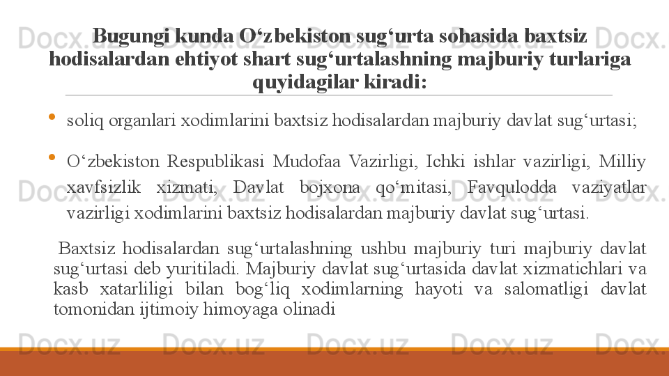 Bugungi kunda O‘zbekiston sug‘urta sohasida baxtsiz 
hodisalardan ehtiyot shart sug‘urtalashning majburiy turlariga 
quyidagilar kiradi:

soliq organlari xodimlarini baxtsiz hodisalardan majburiy davlat sug‘urtasi;

O‘zbekiston  Respublikasi  Mudofaa  Vazirligi,  Ichki  ishlar  vazirligi,  Milliy 
xavfsizlik  xizmati,  Davlat  bojxona  qo‘mitasi,  Favqulodda  vaziyatlar 
vazirligi xodimlarini baxtsiz hodisalardan majburiy davlat sug‘urtasi.
 
Baxtsiz  hodisalardan  sug‘urtalashning  ushbu  majburiy  turi  majburiy  davlat 
sug‘urtasi deb yuritiladi. Majburiy davlat sug‘urtasida davlat xizmatichlari va 
kasb  xatarliligi  bilan  bog‘liq  xodimlarning  hayoti  va  salomatligi  davlat 
tomonidan ijtimoiy himoyaga olinadi 