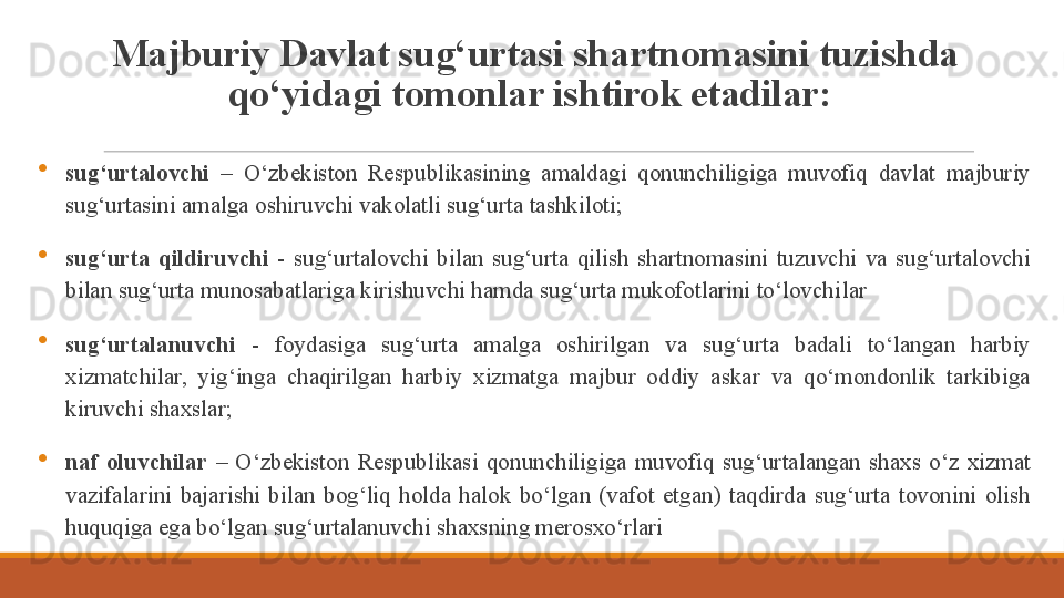Majburiy Davlat sug‘urtasi shartnomasini tuzishda 
qo‘yidagi tomonlar ishtirok etadilar: 
sug‘urtalovchi  –  O‘zbekiston  Respublikasining  amaldagi  qonunchiligiga  muvofiq  davlat  majburiy 
sug‘urtasini amalga oshiruvchi vakolatli sug‘urta tashkiloti;
sug‘urta  qildiruvchi  -  sug‘urtalovchi  bilan  sug‘urta  qilish  shartnomasini  tuzuvchi  va  sug‘urtalovchi 
bilan sug‘urta munosabatlariga kirishuvchi hamda sug‘urta mukofotlarini to‘lovchi lar  
sug‘urtalanuvchi  -  foydasiga  sug‘urta  amalga  oshirilgan  va  sug‘urta  badali  to‘langan  harbiy 
xizmatchilar,  yig‘inga  chaqirilgan  harbiy  xizmatga  majbur  oddiy  askar  va  qo‘mondonlik  tarkibiga 
kiruvchi shaxslar;
naf  oluvchilar  –  O‘zbekiston  Respublikasi  qonunchiligiga  muvofiq  sug‘urtalangan  shaxs  o‘z  xizmat 
vazifalarini  bajarishi  bilan  bog‘liq  holda  halok  bo‘lgan  (vafot  etgan)  taqdirda  sug‘urta  tovonini  olish 
huquqiga ega bo‘lgan sug‘urtalanuvchi shaxsning merosxo‘rlari