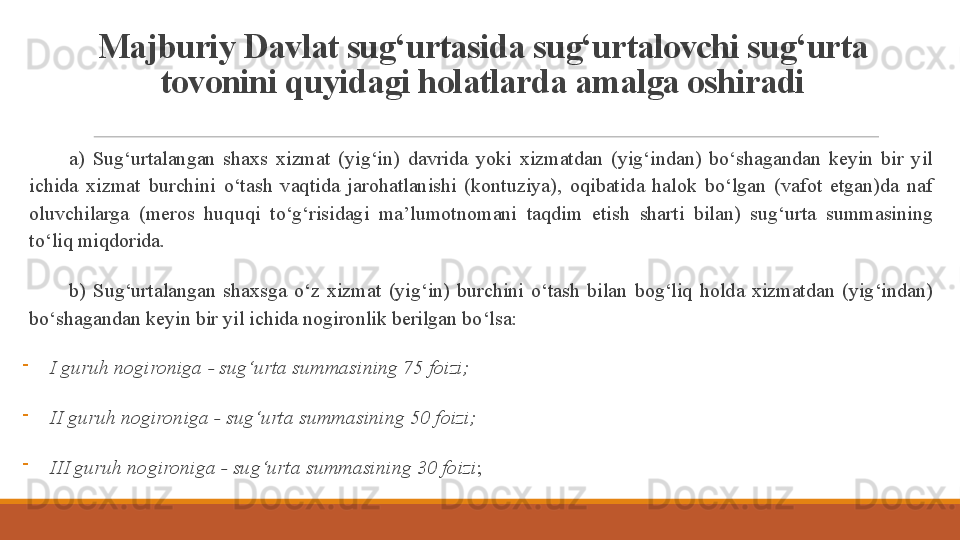 Majburiy Davlat sug‘urtasida sug‘urtalovchi sug‘urta 
tovonini quyidagi holatlarda amalga oshiradi
 
a)  Sug‘urtalangan  shaxs  xizmat  (yig‘in)  davrida  yoki  xizmatdan  (yig‘indan)  bo‘shagandan  keyin  bir  yil 
ichida  xizmat  burchini  o‘tash  vaqtida  jarohatlanishi  (kontuziya),  oqibatida  halok  bo‘lgan  (vafot  etgan)da  naf 
oluvchilarga  (meros  huquqi  to‘g‘risidagi  ma’lumotnomani  taqdim  etish  sharti  bilan)  sug‘urta  summasining 
to‘liq miqdorida .  
 
b)  Sug‘urtalangan  shaxsga  o‘z  xizmat  (yig‘in)  burchini  o‘tash  bilan  bog‘liq  holda  xizmatdan  (yig‘indan) 
bo‘shagandan keyin bir yil ichida nogironlik berilgan bo‘lsa: 
I guruh nogironiga - sug‘urta summasining 75 foizi;
II guruh nogironiga - sug‘urta summasining 50 foizi;
III guruh nogironiga - sug‘urta summasining 30 foizi ;