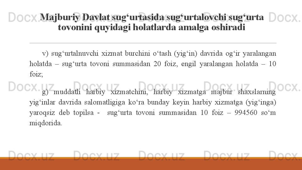 Majburiy Davlat sug‘urtasida sug‘urtalovchi sug‘urta 
tovonini quyidagi holatlarda amalga oshiradi
 
v)  sug‘urtalnuvchi  xizmat  burchini  o‘tash  (yig‘in)  davrida  og‘ir  yaralangan 
holatda  –  sug‘urta  tovoni  summasidan  20  foiz,  engil  yaralangan  holatda  –  10 
foiz;
 
g)  muddatli  harbiy  xizmatchini,  harbiy  xizmatga  majbur  shaxslarning 
yig‘inlar  davrida  salomatligiga  ko‘ra  bunday  keyin  harbiy  xizmatga  (yig‘inga) 
yaroqsiz  deb  topilsa  -    sug‘urta  tovoni  summasidan  10  foiz  –  994560  so‘m 
miqdorida.