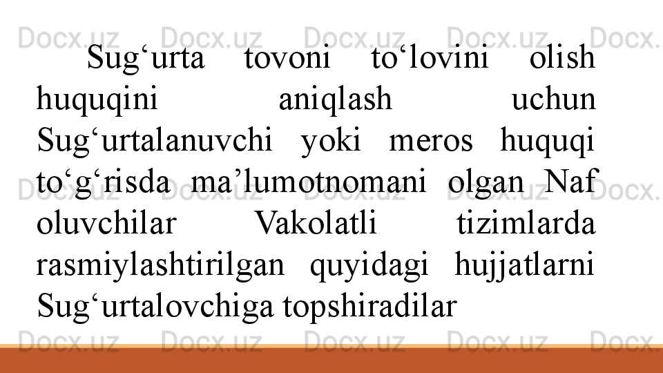 Sug‘urta  tovoni  to‘lovini  olish 
huquqini  aniqlash  uchun 
Sug‘urtalanuvchi  yoki  meros  huquqi 
to‘g‘risda  ma’lumotnomani  olgan  Naf 
oluvchilar  Vakolatli  tizimlarda 
rasmiylashtirilgan  quyidagi  hujjatlarni 
Sug‘urtalovchiga topshiradilar 