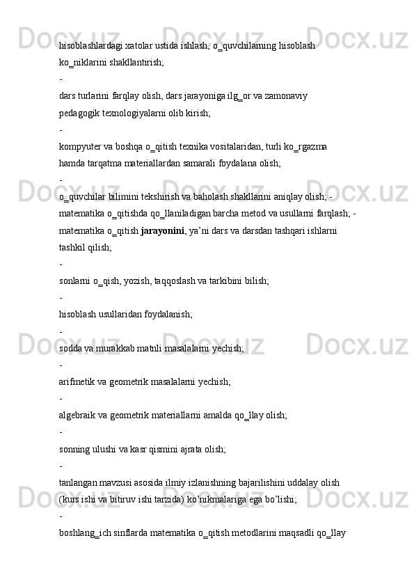 hisoblashlardagi xatolar ustida ishlash, o‗quvchilarning hisoblash  
ko‗niklarini   shakllantirish;
-  
dars turlarini farqlay olish, dars jarayoniga ilg‗or va zamonaviy  
pedagogik   texnologiyalarni olib kirish;
-  
kompyuter va boshqa o‗qitish texnika vositalaridan, turli ko‗rgazma  
hamda tarqatma   materiallardan samarali   foydalana   olish;
-  
o‗quvchilar bilimini tekshirish va baholash shakllarini aniqlay olish; -  
matematika o‗qitishda qo‗llaniladigan barcha metod va usullarni farqlash; -  
matematika o‗qitish   jarayonini ,   ya’ni dars va   darsdan tashqari ishlarni 
tashkil   qilish;
-  
sonlarni o‗qish,   yozish, taqqoslash va   tarkibini bilish;
-  
hisoblash   usullaridan foydalanish;
-  
sodda   va   murakkab matnli   masalalarni   yechish;
-  
arifmetik va   geometrik masalalarni   yechish;
-  
algebraik va   geometrik   materiallarni amalda   qo‗llay   olish;
-  
sonning   ulushi va kasr qismini ajrata olish;
-  
tanlangan mavzusi asosida ilmiy izlanishning bajarilishini uddalay olish  
(kurs ishi va bitiruv ishi tarzida)   ko’nikmalariga ega bo’lishi;
-  
boshlang‗ich   sinflarda   matematika   o‗qitish   metodlarini   maqsadli   qo‗llay