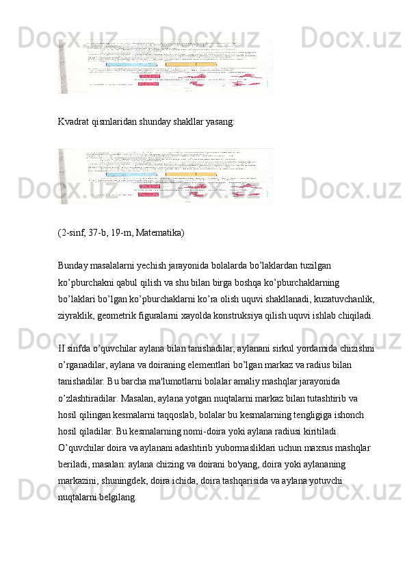 Kvadrat qismlaridan shunday shakllar yasang:
(2-sinf, 37-b, 19-m, Matematika)
Bunday masalalarni yechish jarayonida bolalarda bo’laklardan tuzilgan 
ko’pburchakni qabul qilish va shu bilan birga boshqa ko’pburchaklarning 
bo’laklari bo’lgan ko’pburchaklarni ko’ra olish uquvi shakllanadi, kuzatuvchanlik, 
ziyraklik, geometrik figuralarni xayolda konstruksiya qilish uquvi ishlab chiqiladi.
II sinfda o’quvchilar aylana bilan tanishadilar, aylanani sirkul yordamida chizishni 
o’rganadilar, aylana va doiraning elementlari bo’lgan markaz va radius bilan 
tanishadilar. Bu barcha ma'lumotlarni bolalar amaliy mashqlar jarayonida 
o’zlashtiradilar. Masalan, aylana yotgan nuqtalarni markaz bilan tutashtirib va 
hosil qilingan kesmalarni taqqoslab, bolalar bu kesmalarning tengligiga ishonch 
hosil qiladilar. Bu kesmalarning nomi-doira yoki aylana radiusi kiritiladi. 
O’quvchilar doira va aylanani adashtirib yubormasliklari uchun maxsus mashqlar 
beriladi, masalan: aylana chizing va doirani bo'yang, doira yoki aylananing 
markazini, shuningdek, doira ichida, doira tashqarisida va aylana yotuvchi 
nuqtalarni belgilang. 