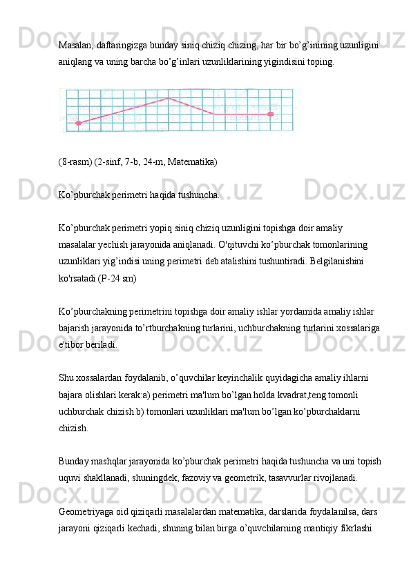 Masalan, daftaringizga bunday siniq chiziq chizing, har bir bo’g’inining uzunligini 
aniqlang va uning barcha bo’g’inlari uzunliklarining yigindisini toping.
(8-rasm) (2-sinf, 7-b, 24-m, Matematika)
Ko’pburchak perimetri haqida tushuncha.
Ko’pburchak perimetri yopiq siniq chiziq uzunligini topishga doir amaliy 
masalalar yechish jarayonida aniqlanadi. O'qituvchi ko’pburchak tomonlarining 
uzunliklari yig’indisi uning perimetri deb atalishini tushuntiradi. Belgilanishini 
ko'rsatadi (P-24 sm)
Ko’pburchakning perimetrini topishga doir amaliy ishlar yordamida amaliy ishlar 
bajarish jarayonida to’rtburchakning turlarini, uchburchakning turlarini xossalariga
e'tibor beriladi.
Shu xossalardan foydalanib, o’quvchilar keyinchalik quyidagicha amaliy ihlarni 
bajara olishlari kerak:a) perimetri ma'lum bo’lgan holda kvadrat,teng tomonli 
uchburchak chizish.b) tomonlari uzunliklari ma'lum bo’lgan ko’pburchaklarni 
chizish.
Bunday mashqlar jarayonida ko’pburchak perimetri haqida tushuncha va uni topish
uquvi shakllanadi, shuningdek, fazoviy va geometrik, tasavvurlar rivojlanadi.
Geometriyaga oid qiziqarli masalalardan matematika, darslarida foydalanilsa, dars 
jarayoni qiziqarli kechadi, shuning bilan birga o’quvchilarning mantiqiy fikrlashi  