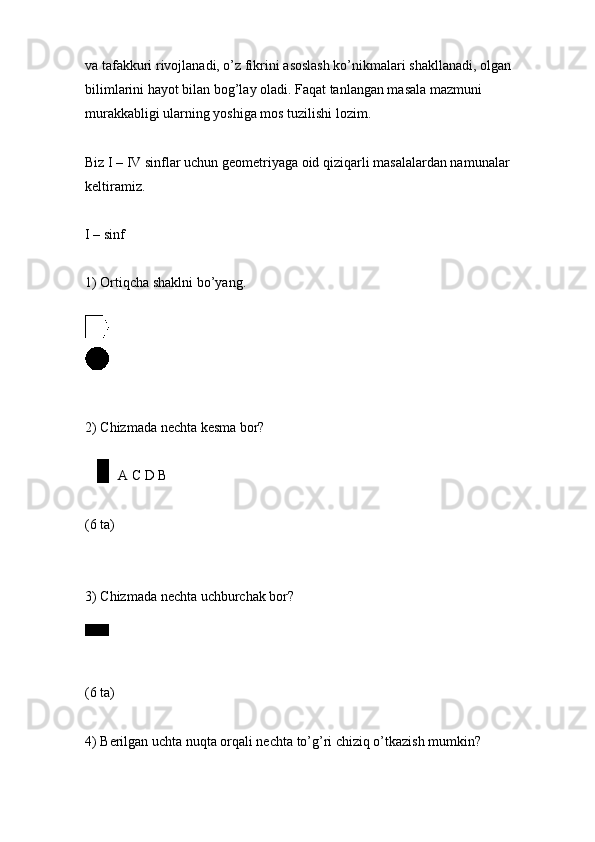 va tafakkuri rivojlanadi, o’z fikrini asoslash ko’nikmalari shakllanadi, olgan 
bilimlarini hayot bilan bog’lay oladi. Faqat tanlangan masala mazmuni 
murakkabligi ularning yoshiga mos tuzilishi lozim.
Biz I – IV sinflar uchun geometriyaga oid qiziqarli masalalardan namunalar 
keltiramiz.
I – sinf
1) Ortiqcha shaklni bo’yang.
2) Chizmada nechta kesma bor?
A C D B
(6 ta)
3) Chizmada nechta uchburchak bor?
(6 ta)
4) Berilgan uchta nuqta orqali nechta to’g’ri chiziq o’tkazish mumkin? 