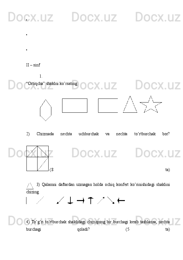 •
•
•
II – sinf
1.
“Ortiqcha” shaklni ko’rsating:
2)   Chizmada   nechta   uchburchak   va   nechta   to’rtburchak   bor?
  (8   ta)
3)   Qalamni   daftardan   uzmagan   holda   ochiq   konfert   ko’rinishidagi   shaklini
chizing.
4)  To’g’ri  to’rtburchak shaklidagi  chiziqning bir  burchagi  kesib  tashlansa,  nechta
burchagi   qoladi?   (5   ta) 