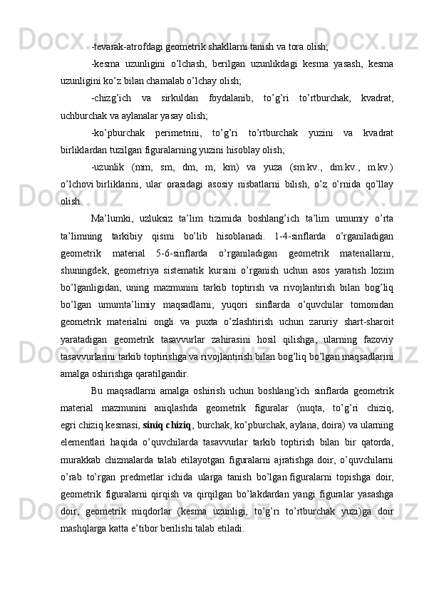 -tevarak-atrofdagi geometrik shakllarni tanish va tora olish;
-kesma   uzunligini   o’lchash,   berilgan   uzunlikdagi   kesma   yasash,   kesma
uzunligini ko’z bilan chamalab o’lchay olish;
-chizg’ich   va   sirkuldan   foydalanib,   to’g’ri   to’rtburchak,   kvadrat,
uchburchak va aylanalar yasay olish;
-ko’pburchak   perimetrini,   to’g’ri   to’rtburchak   yuzini   va   kvadrat
birliklardan tuzilgan figuralarning yuzini hisoblay olish;
-uzunlik   (mm,   sm,   dm,   m,   km)   va   yuza   (sm.kv.,   dm.kv.,   m.kv.)
o’lchovi   birliklarini,   ular   orasidagi   asosiy   nisbatlarni   bilish,   o’z   o’rnida   qo’llay
olish.
Ma’lumki,   uzluksiz   ta’lim   tizimida   boshlang’ich   ta’lim   umumiy   o’rta
ta’limning   tarkibiy   qismi   bo’lib   hisoblanadi.   1-4-sinflarda   o’rganiladigan
geometrik   material   5-6-sinflarda   o’rganiladigan   geometrik   materiallarni,
shuningdek,   geometriya   sistematik   kursini   o’rganish   uchun   asos   yaratish   lozim
bo’lganligidan,   uning   mazmunini   tarkib   toptirish   va   rivojlantirish   bilan   bog’liq
bo’lgan   umumta’limiy   maqsadlarni;   yuqori   sinflarda   o’quvchilar   tomonidan
geometrik   materialni   ongli   va   puxta   o’zlashtirish   uchun   zaruriy   shart-sharoit
yaratadigan   geometrik   tasavvurlar   zahirasini   hosil   qilishga,   ularning   fazoviy
tasavvurlarini tarkib toptirishga va rivojlantirish bilan bog’liq bo’lgan maqsadlarini
amalga oshirishga qaratilgandir.
Bu   maqsadlarni   amalga   oshirish   uchun   boshlang’ich   sinflarda   geometrik
material   mazmunini   aniqlashda   geometrik   figuralar   (nuqta,   to’g’ri   chiziq,
egri   chiziq kesmasi,   siniq chiziq , burchak, ko’pburchak, aylana, doira) va ularning
elementlari   haqida   o’quvchilarda   tasavvurlar   tarkib   toptirish   bilan   bir   qatorda,
murakkab   chizmalarda   talab   etilayotgan   figuralarni   ajratishga   doir,   o’quvchilarni
o’rab   to’rgan   predmetlar   ichida   ularga   tanish   bo’lgan   figuralarni   topishga   doir,
geometrik   figuralarni   qirqish   va   qirqilgan   bo’lakdardan   yangi   figuralar   yasashga
doir,   geometrik   miqdorlar   (kesma   uzunligi,   to’g’ri   to’rtburchak   yuzi)ga   doir
mashqlarga katta e’tibor berilishi talab etiladi. 