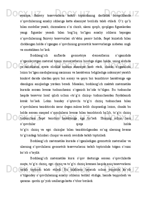 ayniqsa,   fazoviy   tasavvurlarni   tarkib   toptirishning   dastlabki   bosqichlarida
o’quvchilarning   amaliy   ishlariga   katta   ahamiyat   berilishi   talab   etiladi.   O’z   qo’li
bilan modellar yasab, chizmalarni o’zi chizib, ularni qirqib, qirqilgan figuralardan
yangi   figuralar   yasash   bilan   bog’liq   bo’lgan   amaliy   ishlarni   bajargan
o’quvchilarning   fazoviy   tasavvurlari   ob’ektni   passiv   holda,   faqat   kuzatish   bilan
cheklangan holda o’rgangan o’quvchining geometrik tasavvurlariga nisbatan ongli
va mustahkam bo’ladi.
Boshlang’ich   sinflarda   geometriya   elementlarini   o’rganishda
o’rganilayotgan material tizimi xususiyatlarini hisobga olgan holda, uning alohida
yo’nalishlarini   ajrata   olishlik   muhim   ahamiyat   kasb   etadi,   chunki   o’rganilishi
lozim bo’lgan mashqlarning mazmuni va harakterini belgilashga imkoniyat yaratib
konkret   darsda   ulardan   qaysi   biri   asosiy   va   qaysi   biri   tanishtiruv   harakteriga   ega
ekanligini   aniqlashga   yordam   beradi.   Masalan,   boshlang’ich   maktab   matematika
kursida   asosan   kesma   tushunchasini   o’rganish   ko’zda   to’tilgan.   Bu   tushuncha
haqida   tasavvur   hosil   qilish   uchun   «to’g’ri   chiziq»   tushunchasidan   foydalanish
kerak   bo’ladi.   Lekin   bunday   o’qituvchi   to’g’ri   chiziq   tushunchasi   bilan
o’quvchilarni   tanishtirishi   zarur   degan   xulosa   kelib   chiqmasligi   lozim,   chunki   bu
holda   asosan   maqsad   o’quvchilarni   kesma   bilan   tanishtirish   bo’lib,   to’g’ri   chiziq
tushunchasi   faqat   tanishuv   harakteriga   ega   bo’ladi.   Shuning   uchun   ham
o’quvchilar   qisqa   holda
to’g’ri   chiziq   va   egri   chiziqlar   bilan   tanishtirilgandan   so’ng   ularning   kesma
to’g’risidagi bilimlari chuqur va asosli ravishda tarkib toptiriladi.
Boshlang’ich   matematika   kursida   o’rganiladigan   geometrik   materiallar   va
ularning   o’quvchilarni   geometrik   tasavvurlarini   tarkib   toptirishda   tutgan   o’rnini
ko’rib o’taylik.
Boshlang’ich   matematika   kursi   o’quv   dasturiga   asosan   o’quvchilarda
nuqta, to’g’ri chiziq, egri chiziq va to’g’ri chiziq kesmasi haqida aniq tasavvurlarni
tarkib   toptirish   talab   etiladi.   Bu   talablarni   bajarish   uchun   yuqorida   ko’rib
o’tilganday   o’quvchilarning   amaliy  ishlarini   tashkil   etishga,   hamda   taqqoslash   va
qarama- qarshi qo’yish usullariga katta e’tibor beriladi.
