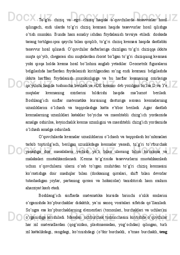 To’g’ri   chiziq   va   egri   chiziq   haqida   o’quvchilarda   tasavvurlar   hosil
qilingach,   endi   ularda   to’g’ri   chiziq   kesmasi   haqida   tasavvurlar   hosil   qilishga
o’tish   mumkin.   Bunda   ham   amaliy   ishdan   foydalanish   tavsiya   etiladi:   doskada
tarang   tortilgan   ipni   qaychi   bilan   qirqilib,   to’g’ri   chiziq   kesmasi   haqida   dastlabki
tasavvur   hosil   qilinadi.   O’quvchilar   daftarlariga   chizilgan   to’g’ri   chiziqqa   ikkita
nuqta qo’yib, chegarasi  shu nuqtalardan iborat  bo’lgan to’g’ri chiziqning kesmasi
yoki   qisqa   holda   kesma   hosil   bo’lishini   anglab   yetadilar.   Geometrik   figuralarni
belgilashda   harflardan   foydalanish   kiritilgandan   so’ng   endi   kesmani   belgilashda
ikkita   harfdan   foydalanish   mumkinligiga   va   bu   harflar   kesmaning   oxirlariga
qo’yilishi haqida tushuncha beriladi va «DE kesma» deb yozilgan bo’lsa D va Ye
nuqtalar   kesmaning   oxirlarini   bildirishi   haqida   ma’lumot   beriladi.
Boshlang’ich   sinflar   matematika   kursining   dasturiga   asosan   kesmalarning
uzunliklarini   o’lchash   va   taqqoslashga   katta   e’tibor   beriladi.   Agar   dastlab
kesmalarning   uzunliklari   kataklar   bo’yicha   va   masshtabli   chizg’ich   yordamida
amalga oshirilsa, keyinchalik kesma uzunligini va masshtabli chizg’ich yordamida
o’lchash amalga oshiriladi.
O’quvchilarda  kesmalar   uzunliklarini  o’lchash   va  taqqoslash   ko’nikmalari
tarkib   toptirilg’ach,   berilgan   uzunlikdaga   kesmalar   yasash,   to’g’ri   to’rtburchak
yasashga   doir   masalalarni   yechish   yo’li   bilan   ularning   bilim   ko’nikma   va
malakalari   mustahkamlanadi.   Kesma   to’g’risida   tasavvurlarni   mustahkamlash
uchun   o’quvchilarni   ularni   o’rab   to’rgan   muhitdan   to’g’ri   chiziq   kesmasini
ko’rsatishga   doir   mashqlar   bilan   (doskaning   qirralari,   shift   bilan   devorlar
tutashadigan   joylar,   partaning   qirrasi   va   hokazolar)   tanishtirish   ham   muhim
ahamiyat kasb etadi.
Boshlang’ich   sinflarda   matematika   kursida   birinchi   o’nlik   sonlarini
o’rganishda   ko’pburchaklar   didaktik,   ya’ni   sanoq   vositalari   sifatida   qo’llaniladi.
So’ngra   esa   ko’pburchaklarning   elementlari   (tomonlari,   burchaklari   va   uchlari)ni
o’rganishga   kirishiladi.   Masalan:   uchburchak   tushunchasini   kiritishda   o’quvchilar
har   xil   materiallardan   (qog’ozdan,   plastmassadan,   yog’ochdan)   qilingan,   turli
xil   kattalikdagi,   rangdagi,   ko’rinishdagi   (o’tkir   burchakli,   o’tmas   burchakli,   teng 