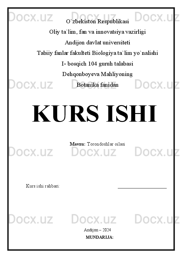 O`zbekiston Respublikasi
Oliy ta`lim, fan va innovatsiya vazirligi
Andijon davlat universiteti 
Tabiiy fanlar fakulteti Biologiya ta`lim yo`nalishi 
I- bosqich 104 guruh talabasi
Dehqonboyeva Mahliyoning
Botanika fanidan   
KURS ISHI
Mavzu:   Torondoshlar oilasi
  
Kurs ishi rahbari:                                               ____________________
 
Andijon – 2024
MUNDARIJA: 