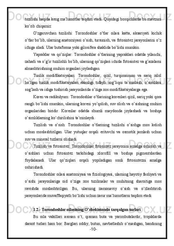 tuzilishi haqida keng ma’lumotlar taqdim etadi. Quyidagi bosqichlarda bu mavzuni
ko’rib chiqamiz:
O’zgaruvchan   tuzilishi:   Torondoshlar   o’tlar   oilasi   katta,   aksariyati   kichik
o’tlar bo’lib, ularning anatomiyasi o’sish, tursunish, va fotosintez jarayonlarini o’z
ichiga oladi. Ular butaforma yoki gilosifera shaklida bo’lishi mumkin.
Yapraklar   va   qo’ziqlar:   Torondoshlar   o’tlarining   yapraklari   odatda   yilanchi,
zaharli va o’g’ir tuzilishli bo’lib, ularning qo’ziqlari ichida fotosintez va g’azalarni
almashtirishning muhim organlari joylashgan.
Tunlik   modifikatsiyalari:   Torondoshlar,   qizil,   turqimsimon   va   sariq   xilol
bo’lgan   tunlik   modifikatsiyalari   ekanligi   tufayli   sog’liqni   ta’minlash,   o’simlikni
sog’lash va ishga tushirish jarayonlarida o’ziga xos modifikatsiyalarga ega.
Koren va radikulyum: Torondoshlar o’tlarining korenlari qizil, sariq yoki qora
rangli bo’lishi mumkin, ularning koreni yo’qolish, suv olish va o’sishning muhim
organlaridan   biridir.   Korenlar   odatda   shumli   maydonda   joylashadi   va   boshqa
o’simliklarning ko’chirilishini ta’minlaydi.
Tuzilish   va   o’sish:   Torondoshlar   o’tlarining   tuzilishi   o’sishga   mos   kelish
uchun   moslashtirilgan.   Ular   yutuqlar   orqali   erituvchi   va   osmotik   jamlash   uchun
suv va mineral tuzlarni olishadi.
Tuzilish va fotosintez: Torondoshlar fotosintez jarayonini amalga oshirish va
o’sishlari   uchun   fotosintez   tarkibidagi   xlorofill   va   boshqa   pigmentslardan
foydalanadi.   Ular   qo’ziqlari   orqali   yopiladigan   sonli   fotosintezni   amalga
oshirishadi.
Torondoshlar oilasi anatomiyasi va fiziologiyasi, ularning hayotiy faoliyati va
o’sishi   jarayonlariga   oid   o’ziga   xos   tuzilmalar   va   muhitning   sharoitiga   mos
ravishda   moslashtirilgan.   Bu,   ularning   zamonaviy   o’sish   va   o’zlashtirish
jarayonlarida muvaffaqiyatli bo’lishi uchun zarur ma’lumotlarni taqdim etadi.
1.2.-   Torondoshlar oilasining O’zbekistonda tarqalgan turlari
Bu   oila   vakillari   asosan   o’t,   qisman   buta   va   yarimbutalardir,   tropiklarda
daraxt turlari ham bor.   Barglari oddiy, butun, navbatlashib  o’rnashgan,  bandining
- 10 - 