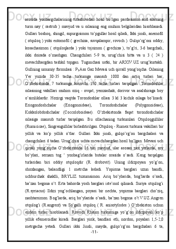 asosida   yonbargchalarining   tutashuvidan   hosil   bo’lgan   pardasimon   and   alarning
turm   nay   (   rastrub   )   mavjud   va   u   oilaning   eng   muhim   belgilaridan   hisoblanadi.
Gullari   boshoq,  shingil,  supurgisimon to’pgullar  hosil   qiladi, Ikki  jinsli,  anemofil
( otquloq ) yoki entomofil ( grechixa, suvqalampir, rovoch ). Gulqo’rg’oni oddiy,
kosachasimon   (   otquloqlarda   )   yoki   tojsimon   (   grechixa   ),   to’g’ri,   3-6   bargchali,
ikki   doirada   o’mashgan.   Changchilari   5-9   ta,   urug’chisi   bitta   va   u   3   (   24   )
mevachlbargdan   tashkil   topgan.   Tugunchasi   ustki,   bir   ARXIV.UZ   urug’kurtakli.
Gullning umumiy formulasi : P Aso Gaz Mevasi uch qirrall yong’oqcha. Oilaning₁
Yer   yuzida   30-35   tacha   turkumga   mansub   1000   dan   ortiq   turlari   bar,
O’zbekistonda   7   turkumga   kiruvchi   150   tacha   turlari   tarqalgan.   Torondoshlar
oilasining   vakillari   muhim   oziq   -   ovqat,   yemxashak,   dorivor   va   asalshiraga   boy
o’simliklardir.   Hozirgi   vaqtda   Torondoshlar   ollası   3   kl   3   kichik   oilaga   bo’linadi:
Eriogondoshchalar   (Eriogonoideae),   Torondoshchalar   (Polygonoideae),
Kokkolobdoshchalar   (Coccoloboideae).   O’zbekistonda   faqat   torondoshchalar
oilasiga   mansub   turlar   tarqalgan.   Bu   ollachaning   turkumlari   Otquloqgullilar
(Rumicicae), Singrengullilar birlashtirilgan. Otquloq - Rumex turkumi vakillari bir
yillik   va   ko’p   yillik   o’tlar.   Gullari   Ikki   jinsli,   gulqo’rg’on   bargchalari   va
changchilari 6 tadan. Urug’chisi uchta mcvachibargdan hosil bo’lgan. Mevasi uch
qirrali   yong’oqcha   O’zbekistonda   16   turi   mavjud,   ular   asosan   zax   yerlarda,   soy
bo’ylari,   sernam   tog   ‘   yonbag’irlarida   butalar   orasida   o’sadi.   Keng   tarqalgan
turlaridan   biri   oddiy   otquloqdir   (R.   drobovit).   Uning   ildizpoyası   yo’g’on,
shoxlangan,   balandligi   1   metrcha   keladi.   Yopirma   barglari   uzun   bandli,
uchburchak   shaklli,   BRYLIZ   tuxumsimon.   Ariq   bo’ylarida,   bog’larda   o’sadi,
ba’zan   begona   o’t.   Erta   bahorda   yosh   barglari   iste’mol   qilinadi.   Suriya   otqulog’i
(R.syriacus)   Ildizi   yog’ochlangan,   poyasi   bir   nechta,   yopirma   barglari   cho’ziq,
nashtarsimon.   Bog’larda,   ariq   bo’ylarida   o’sadi,   ba zan   begona   o’t.V.UZ   Angren	
ʼ
otqulog’i   (R.angrent)   va   So’galli   otquloq   (   R.   anisotylodes   )   O’zbekiston   uchun
endem   turlar   hisoblanadi.   Rovoch   Rheum   turkumiga   yo’g’on   ildizpoyali   ko’p
yillik   efemeroidlar   kiradi.   Barglari   yirik,   bandlari   etli,   nordon,   poyalari   1,5-2,0
metrgacha   yetadi.   Gullari   ikki   Jinsli,   mayda,   gulqo’rg’on   bargchalari   6   ta,
- 11 - 