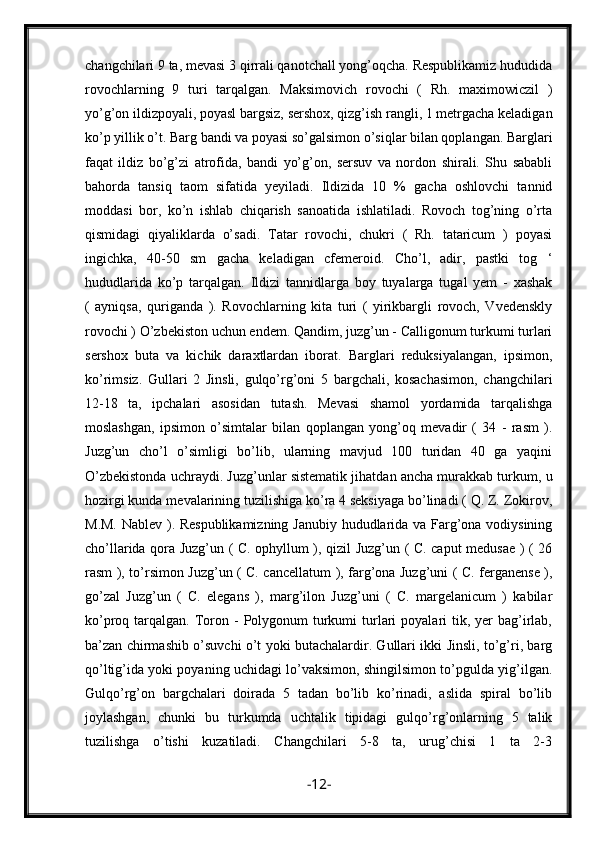 changchilari 9 ta, mevasi 3 qirrali qanotchall yong’oqcha. Respublikamiz hududida
rovochlarning   9   turi   tarqalgan.   Maksimovich   rovochi   (   Rh.   maximowiczil   )
yo’g’on ildizpoyali, poyasl bargsiz, sershox, qizg’ish rangli, 1 metrgacha keladigan
ko’p yillik o’t. Barg bandi va poyasi so’galsimon o’siqlar bilan qoplangan. Barglari
faqat   ildiz   bo’g’zi   atrofida,   bandi   yo’g’on,   sersuv   va   nordon   shirali.   Shu   sababli
bahorda   tansiq   taom   sifatida   yeyiladi.   Ildizida   10   %   gacha   oshlovchi   tannid
moddasi   bor,   ko’n   ishlab   chiqarish   sanoatida   ishlatiladi.   Rovoch   tog’ning   o’rta
qismidagi   qiyaliklarda   o’sadi.   Tatar   rovochi,   chukri   (   Rh.   tataricum   )   poyasi
ingichka,   40-50   sm   gacha   keladigan   cfemeroid.   Cho’l,   adir,   pastki   tog   ‘
hududlarida   ko’p   tarqalgan.   Ildizi   tannidlarga   boy   tuyalarga   tugal   yem   -   xashak
(   ayniqsa,   quriganda   ).   Rovochlarning   kita   turi   (   yirikbargli   rovoch,   Vvedenskly
rovochi ) O’zbekiston uchun endem. Qandim, juzg’un - Calligonum turkumi turlari
sershox   buta   va   kichik   daraxtlardan   iborat.   Barglari   reduksiyalangan,   ipsimon,
ko’rimsiz.   Gullari   2   Jinsli,   gulqo’rg’oni   5   bargchali,   kosachasimon,   changchilari
12-18   ta,   ipchalari   asosidan   tutash.   Mevasi   shamol   yordamida   tarqalishga
moslashgan,   ipsimon   o’simtalar   bilan   qoplangan   yong’oq   mevadir   (   34   -   rasm   ).
Juzg’un   cho’l   o’simligi   bo’lib,   ularning   mavjud   100   turidan   40   ga   yaqini
O’zbekistonda uchraydi. Juzg’unlar sistematik jihatdan ancha murakkab turkum, u
hozirgi kunda mevalarining tuzilishiga ko’ra 4 seksiyaga bo’linadi ( Q. Z. Zokirov,
M.M. Nablev ). Respublikamizning Janubiy hududlarida va Farg’ona vodiysining
cho’llarida qora Juzg’un ( C. ophyllum ), qizil Juzg’un ( C. caput medusae ) ( 26
rasm ), to’rsimon Juzg’un ( C. cancellatum ), farg’ona Juzg’uni ( C. ferganense ),
go’zal   Juzg’un   (   C.   elegans   ),   marg’ilon   Juzg’uni   (   C.   margelanicum   )   kabilar
ko’proq tarqalgan.  Toron -   Polygonum   turkumi   turlari  poyalari  tik,  yer   bag’irlab,
ba’zan chirmashib o’suvchi o’t yoki butachalardir. Gullari ikki Jinsli, to’g’ri, barg
qo’ltig’ida yoki poyaning uchidagi lo’vaksimon, shingilsimon to’pgulda yig’ilgan.
Gulqo’rg’on   bargchalari   doirada   5   tadan   bo’lib   ko’rinadi,   aslida   spiral   bo’lib
joylashgan,   chunki   bu   turkumda   uchtalik   tipidagi   gulqo’rg’onlarning   5   talik
tuzilishga   o’tishi   kuzatiladi.   Changchilari   5-8   ta,   urug’chisi   1   ta   2-3
- 12 -