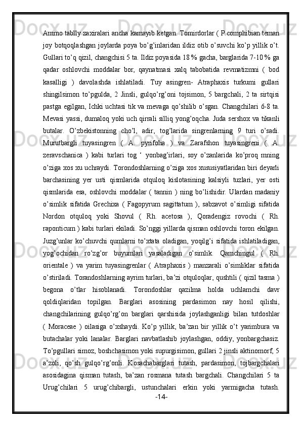 Ammo tablly zaxiralari ancha kamayib ketgan. Tomirdorlar ( P.comphibian teman
joy botqoqlashgan joylarda poya bo’g’inlaridan ildiz otib o’suvchi  ko’p yillik o’t.
Gullari to’q qizil, changchisi 5 ta. Ildiz poyasida 18 % gacha, barglarida 7-10 % ga
qadar   oshlovchi   moddalar   bor,   qaynatmasi   xalq   tabobatida   revmatizmni   (   bod
kasalligi   )   davolashda   ishlatiladi.   Tuy   asingren-   Atraphaxis   turkumi   gullari
shingilsimon   to’pgulda,   2   Jinsli,   gulqo’rg’oni   tojsimon,   5   bargchali,   2   ta   sirtqisi
pastga egilgan, Ichki uchtasi  tik va mevaga qo’shilib o’sgan. Changchilari 6-8 ta.
Mevasi  yassi, dumaloq yoki uch qirrali silliq yong’oqcha. Juda sershox va tikanli
butalar.   O’zbekistonning   cho’l,   adir,   tog’larida   singrenlarning   9   turi   o’sadi.
Murutbargli   tuyasingren   (   A.   pyrifolia   )   va   Zarafshon   tuyasingreni   (   A.
zeravschanica   )   kabi   turlari   tog   ‘   yonbag’irlari,   soy   o’zanlarida   ko’proq   mning
o’ziga xos xu uchraydi. Torondoshlarning o’ziga xos xususiyatlaridan biri deyarli
barchasining   yer   usti   qismlarida   otquloq   kislotasining   kalsiyli   tuzlari,   yer   osti
qismlarida   esa,   oshlovchi   moddalar   (   tannin   )   ning   bo’lishidir.   Ulardan   madaniy
o’simlik   sifatida   Grechixa   (   Fagopyrum   sagittatum   ),   sabzavot   o’simligi   sifatida
Nordon   otquloq   yoki   Shovul   (   Rh.   acetosa   ),   Qoradengiz   rovochi   (   Rh.
raponticum ) kabi turlari ekiladi. So’nggi yillarda qisman oshlovchi toron ekilgan.
Juzg’unlar   ko’chuvchi   qumlarni   to’xtata   oladigan,   yoqilg’i   sifatida   ishlatiladigan,
yog’ochidan   ro’zg’or   buyumlari   yasaladigan   o’simlik.   Qamchingul   (   Rh.
orientale   )   va   yarim   tuyasingrenlar   (   Atraphaxis   )   manzarali   o’simliklar   sifatida
o’stiriladi. Torandoshlarning ayrim turlari, ba’zi otquloqlar, qushtili ( qizil tasma )
begona   o’tlar   hisoblanadi.   Torondoshlar   qazilma   holda   uchlamchi   davr
qoldiqlaridan   topilgan.   Barglari   asosining   pardasimon   nay   hosil   qilishi,
changchilarining   gulqo’rg’on   barglari   qarshisida   joylashganligi   bilan   tutdoshlar
(   Moraceae   )   oilasiga   o’xshaydi.   Ko’p   yillik,   ba’zan   bir   yillik   o’t   yarimbura   va
butachalar   yoki   lanalar.   Barglari   navbatlashib   joylashgan,   oddiy,   yonbargchasiz.
To’pgullari simoz, boshchasimon yoki supurgisimon, gullari 2 jinsli aktinomorf, 5
a’zoli,   qo’sh   gulqo’rg’onli.   Kosachabarglari   tutash,   pardasimon,   tojbargchalari
asosidagina   qisman   tutash,   ba’zan   rosmana   tutash   bargchali.   Changchilari   5   ta
Urug’chilari   5   urug’chibargli,   ustunchalari   erkin   yoki   yarmigacha   tutash.
- 14 - 