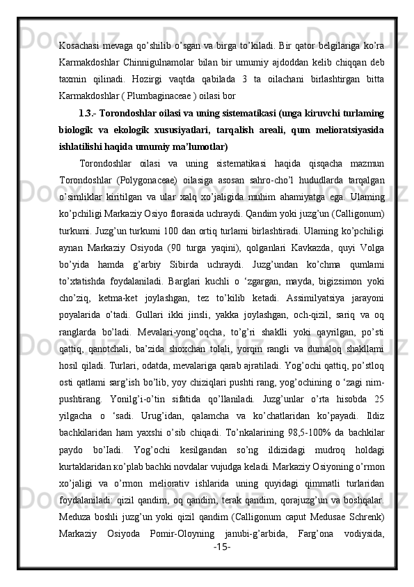 Kosachasi   mevaga   qo’shilib   o’sgan   va  birga   to’kiladi.   Bir   qator   belgilariga  ko’ra
Karmakdoshlar   Chinnigulnamolar   bilan   bir   umumiy   ajdoddan   kelib   chiqqan   deb
taxmin   qilinadi.   Hozirgi   vaqtda   qabilada   3   ta   oilachani   birlashtirgan   bitta
Karmakdoshlar ( Plumbaginaceae ) oilasi bor 
1.3.-   Torondoshlar oilasi va uning sistematikasi (unga kiruvchi turlaming
biologik   va   ekologik   xususiyatlari,   tarqalish   areali,   qum   melioratsiyasida
ishlatilishi haqida umumiy ma’lumotlar)
Torondoshlar   oilasi   va   uning   sistematikasi   haqida   qisqacha   mazmun
Torondoshlar   (Polygonaceae)   oilasiga   asosan   sahro-cho’l   hududlarda   tarqalgan
o’simliklar   kiritilgan   va   ular   xalq   xo’jaligida   muhim   ahamiyatga   ega.   Ulaming
ko’pchiligi Markaziy Osiyo florasida uchraydi. Qandim yoki juzg’un (Calligonum)
turkumi. Juzg’un turkumi 100 dan ortiq turlami birlashtiradi. Ulaming ko’pchiligi
aynan   Markaziy   Osiyoda   (90   turga   yaqini),   qolganlari   Kavkazda,   quyi   Volga
bo’yida   hamda   g’arbiy   Sibirda   uchraydi.   Juzg’undan   ko’chma   qumlami
to’xtatishda   foydalaniladi.   Barglari   kuchli   o   ‘zgargan,   mayda,   bigizsimon   yoki
cho’ziq,   ketma-ket   joylashgan,   tez   to’kilib   ketadi.   Assimilyatsiya   jarayoni
poyalarida   o’tadi.   Gullari   ikki   jinsli,   yakka   joylashgan,   och-qizil,   sariq   va   oq
ranglarda   bo’ladi.   Mevalari-yong’oqcha,   to’g’ri   shaklli   yoki   qayrilgan,   po’sti
qattiq,   qanotchali,   ba’zida   shoxchan   tolali,   yorqin   rangli   va   dumaloq   shakllami
hosil qiladi. Turlari, odatda, mevalariga qarab ajratiladi. Yog’ochi qattiq, po’stloq
osti qatlami sarg’ish bo’lib, yoy chiziqlari pushti rang, yog’ochining o ‘zagi nim-
pushtirang.   Yonilg’i-o’tin   sifatida   qo’llaniladi.   Juzg’unlar   o’rta   hisobda   25
yilgacha   o   ‘sadi.   Urug’idan,   qalamcha   va   ko’chatlaridan   ko’payadi.   Ildiz
bachkilaridan   ham   yaxshi   o’sib   chiqadi.   To’nkalarining   98,5-100%   da   bachkilar
paydo   bo’Iadi.   Yog’ochi   kesilgandan   so’ng   ildizidagi   mudroq   holdagi
kurtaklaridan  ко ’plab bachki novdalar vujudga keladi. Markaziy Osiyoning o’rmon
xo’jaligi   va   o’rmon   meliorativ   ishlarida   uning   quyidagi   qimmatli   turlaridan
foydalaniladi:   qizil   qandim,   oq   qandim,   terak   qandim,   qorajuzg’un   va   boshqalar.
Meduza   boshli   juzg’un   yoki   qizil   qandim   (Calligonum   caput   Medusae   Schrenk)
Markaziy   Osiyoda   Pomir-Oloyning   janubi-g’arbida,   Farg’ona   vodiysida,
- 15 - 