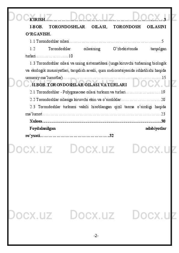 KIRIS H…………………………………………………………………....…….3
I- B О B .   TORONDOSHLAR   OILASI,   TORONDOSH   OILASINI
O RGANISH.ʻ
1.1  Torondoshlar oilasi………………………………………………….….…..5
1.2   Torondoshlar   oilasining   O’zbekistonda   tarqalgan
turlari…………………...10
1.3   Torondoshlar oilasi va uning sistematikasi (unga kiruvchi turlaming biologik
va ekologik xususiyatlari, tarqalish areali, qum melioratsiyasida ishlatilishi haqida
umumiy ma’lumotlar)………………………………………………………….….15
  II.BOB.  TORONDOSHLAR OILASI VA TURLARI
2.1  Torondoshlar -  Polygonaceae  oilasi turkum va turlari……………...……..19
2.2  Torondoshlar oilasiga kiruvchi ekin va o’simliklar……………………..…20
2.3   Torondoshlar   turkumi   vakili   hisoblangan   qizil   tasma   o’simligi   haqida
ma’lumot………………………………………………………………………….23
Xulosa.................................................................................................................30
F oydalanilgan   adabiyotlar
ro’yxati …………………………………………. .32
- 2 - 