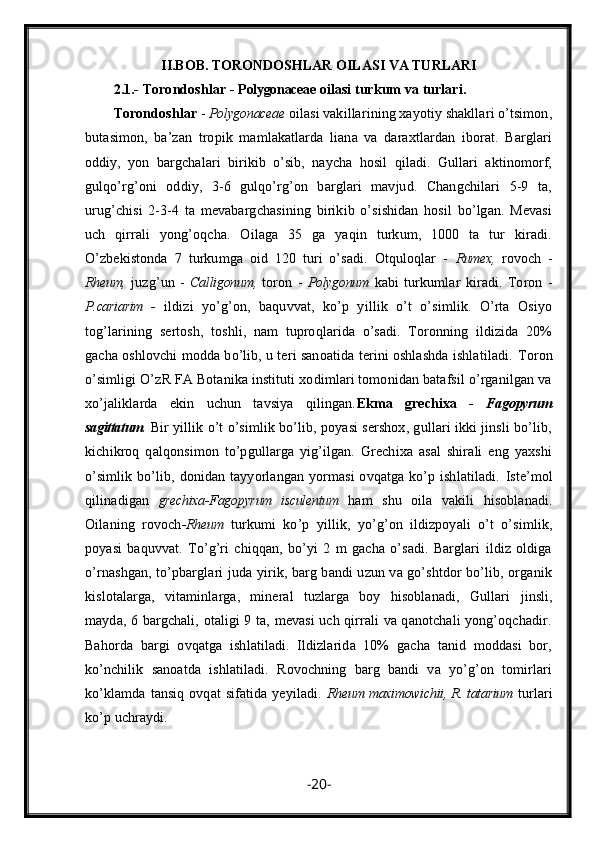 II.BOB.   TORONDOSHLAR OILASI VA TURLARI
2.1.-  Torondoshlar -  Polygonaceae  oilasi turkum va turlari.
Torondoshlar  -  Polygonaceae  oilasi vakillarining xayotiy shakllari o’tsimon,
butasimon,   ba’zan   tropik   mamlakatlarda   liana   va   daraxtlardan   iborat.   Barglari
oddiy,   yon   bargchalari   birikib   o’sib,   naycha   hosil   qiladi.   Gullari   aktinomorf,
gulqo’rg’oni   oddiy,   3-6   gulqo’rg’on   barglari   mavjud.   Changchilari   5-9   ta,
urug’chisi   2-3-4   ta   mevabargchasining   birikib   o’sishidan   hosil   bo’lgan.   Mevasi
uch   qirrali   yong’oqcha.   Oilaga   35   ga   yaqin   turkum,   1000   ta   tur   kiradi.
O’zbekistonda   7   turkumga   oid   120   turi   o’sadi.   Otquloqlar   -   Rumex,   rovoch   -
Rheum,   juzg’un   -   Calligonum,   toron   -   Polygonum   kabi   turkumlar   kiradi.   Toron   -
P.cariarim   -   ildizi   yo’g’on,   baquvvat,   ko’p   yillik   o’t   o’simlik.   O’rta   Osiyo
tog’larining   sertosh,   toshli,   nam   tuproqlarida   o’sadi.   Toronning   ildizida   20%
gacha oshlovchi modda bo’lib, u teri sanoatida terini oshlashda ishlatiladi.  Toron
o’simligi O’zR FA Botanika instituti xodimlari tomonidan batafsil o’rganilgan va
xo’jaliklarda   ekin   uchun   tavsiya   qilingan. Ekma   grechixa   -   Fagopyrum
sagittatum .  Bir yillik o’t o’simlik bo’lib, poyasi sershox, gullari ikki jinsli bo’lib,
kichikroq   qalqonsimon   to’pgullarga   yig’ilgan.   Grechixa   asal   shirali   eng   yaxshi
o’simlik  bo’lib, donidan tayyorlangan yormasi  ovqatga ko’p ishlatiladi.   Iste’mol
qilinadigan   grechixa-Fagopyrum   isculentum   ham   shu   oila   vakili   hisoblanadi.
Oilaning   rovoch -Rheum   turkumi   ko’p   yillik,   yo’g’on   ildizpoyali   o’t   o’simlik,
poyasi   baquvvat.   To’g’ri   chiqqan,   bo’yi   2   m   gacha   o’sadi.   Barglari   ildiz   oldiga
o’rnashgan, to’pbarglari juda yirik, barg bandi uzun va go’shtdor bo’lib, organik
kislotalarga,   vitaminlarga,   mineral   tuzlarga   boy   hisoblanadi,   Gullari   jinsli,
mayda, 6 bargchali, otaligi 9 ta, mevasi uch qirrali va qanotchali yong’oqchadir.
Bahorda   bargi   ovqatga   ishlatiladi.   Ildizlarida   10%   gacha   tanid   moddasi   bor,
ko’nchilik   sanoatda   ishlatiladi.   Rovochning   barg   bandi   va   yo’g’on   tomirlari
ko’klamda  tansiq ovqat  sifatida yeyiladi.   Rheum maximowichii, R. tatarium   turlari
ko’p uchraydi. 
- 20 - 