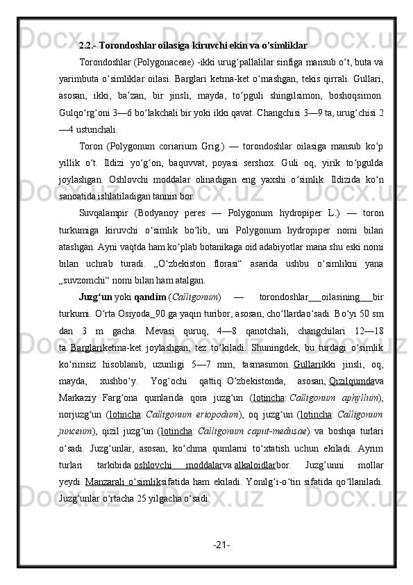 2.2.-  Torondoshlar oilasiga kiruvchi ekin va o’simliklar
Torondoshlar (Polygonaceae) -ikki urug pallalilar sinfiga mansub o t, buta vaʻ ʻ
yarimbuta   o simliklar   oilasi.   Barglari   ketma-ket   o rnashgan,   tekis   qirrali.   Gullari,	
ʻ ʻ
asosan,   ikki,   ba zan,   bir   jinsli,   mayda,   to pguli   shingilsimon,   boshoqsimon.	
ʼ ʻ
Gulqo rg oni 3—6 bo lakchali bir yoki ikki qavat. Changchisi 3—9 ta, urug chisi 2	
ʻ ʻ ʻ ʻ
—4 ustunchali.
Toron   (Polygonum   coriarium   Grig.)   —   torondoshlar   oilasiga   mansub   ko p	
ʻ
yillik   o t.   Ildizi   yo g on,   baquvvat,   poyasi   sershox.   Guli   oq,   yirik   to pgulda	
ʻ ʻ ʻ ʻ
joylashgan.   Oshlovchi   moddalar   olinadigan   eng   yaxshi   o simlik.   Ildizida   ko n	
ʻ ʻ
sanoatida ishlatiladigan tannin bor.
Suvqalampir   (Bodyanoy   peres   —   Polygonum   hydropiper   L.)   —   toron
turkumiga   kiruvchi   o simlik   bo lib,   uni   Polygonum   hydropiper   nomi   bilan	
ʻ ʻ
atashgan. Ayni vaqtda ham ko plab botanikaga oid adabiyotlar mana shu eski nomi	
ʻ
bilan   uchrab   turadi.   „O zbekiston   florasi“   asarida   ushbu   o simlikni   yana	
ʻ ʻ
„suvzomchi“ nomi bilan ham atalgan.
Juzg un	
ʻ   yoki   qandim   ( Calligonum )   —     torondoshlar   oilasining   bir
turkumi.   O rta Osiyoda
ʻ         90 ga yaqin   turi bor, asosan,   cho llarda	ʻ o sadi. Bo yi 50 sm	ʻ ʻ
dan   3   m   gacha.   Mevasi   quruq,   4—8   qanotchali,   changchilari   12—18
ta.   Barglari ketma-ket   joylashgan,   tez   to kiladi.   Shuningdek,   bu   turdagi   o simlik	
ʻ ʻ
ko rimsiz   hisoblanib,   uzunligi   5—7   mm,   tasmasimon.	
ʻ   Gullari ikki   jinsli,   oq,
mayda,   xushbo y.   Yog ochi   qattiq.	
ʻ ʻ   O zbekistonda	ʻ ,   asosan,   Qizilqumda va
Markaziy   Farg ona   qumlarida   qora   juzg un   (	
ʻ ʻ lotincha :   Calligonum   aphyllum ),
norjuzg un   (	
ʻ lotincha :   Calligonum   eriopodum ),   oq   juzg un   (	ʻ lotincha :   Calligonum
junceum ),   qizil   juzg un   (	
ʻ lotincha :   Calligonum   caput-medusae )   va   boshqa   turlari
o sadi.   Juzg unlar,   asosan,   ko chma   qumlarni   to xtatish   uchun   ekiladi.   Ayrim	
ʻ ʻ ʻ ʻ
turlari   tarkibida   oshlovchi   moddalar va   alkaloidlar bor.   Juzg’unni   mollar
yeydi.   Manzarali   o simlik	
ʻ sifatida   ham   ekiladi.   Yonilg i-o tin   sifatida   qo llaniladi.	ʻ ʻ ʻ
Juzg unlar o rtacha 25 yilgacha o sadi.	
ʻ ʻ ʻ
- 21 -