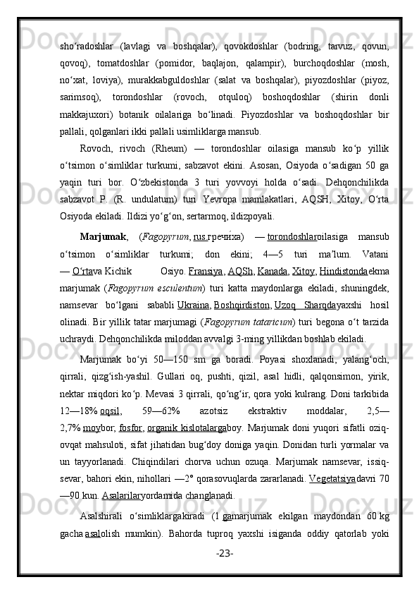 sho radoshlar   (lavlagi   va   boshqalar),   qovokdoshlar   (bodring,   tarvuz,   qovun,ʻ
qovoq),   tomatdoshlar   (pomidor,   baqlajon,   qalampir),   burchoqdoshlar   (mosh,
no xat,   loviya),   murakkabguldoshlar   (salat   va   boshqalar),   piyozdoshlar   (piyoz,
ʻ
sarimsoq),   torondoshlar   (rovoch,   otquloq)   boshoqdoshlar   (shirin   donli
makkajuxori)   botanik   oilalariga   bo linadi.   Piyozdoshlar   va   boshoqdoshlar   bir	
ʻ
pallali, qolganlari ikki pallali usimliklarga mansub.
Rovoch,   rivoch   (Rheum)   —   torondoshlar   oilasiga   mansub   ko p   yillik	
ʻ
o tsimon   o simliklar   turkumi,   sabzavot   ekini.   Asosan,   Osiyoda   o sadigan   50   ga	
ʻ ʻ ʻ
yaqin   turi   bor.   O zbekistonda   3   turi   yovvoyi   holda   o sadi.   Dehqonchilikda	
ʻ ʻ
sabzavot   P.   (R.   undulatum)   turi   Yevropa   mamlakatlari,   AQSH,   Xitoy,   O rta	
ʻ
Osiyoda ekiladi. Ildizi yo g on, sertarmoq, ildizpoyali.	
ʻ ʻ
Marjumak ,   ( Fagopyrum ,   rus. гречи ́ха )   —   torondoshlar oilasiga   mansub
o tsimon   o simliklar   turkumi;   don   ekini;   4—5   turi   ma lum.   Vatani	
ʻ ʻ ʼ
—   O rta	
ʻ va   Kichik   Osiyo .   Fransiya ,   AQSh ,   Kanada ,   Xitoy ,   Hindistonda ekma
marjumak   ( Fagopyrum   esculentum )   turi   katta   maydonlarga   ekiladi,   shuningdek,
namsevar   bo lgani   sababli	
ʻ   Ukraina ,   Boshqirdiston ,   Uzoq   Sharqda yaxshi   hosil
olinadi. Bir   yillik  tatar  marjumagi  ( Fagopyrum   tataricum )  turi   begona  o t   tarzida	
ʻ
uchraydi. Dehqonchilikda miloddan avvalgi 3-ming yillikdan boshlab ekiladi.
Marjumak   bo yi   50—150   sm   ga   boradi.   Poyasi   shoxlanadi,   yalang och,	
ʻ ʻ
qirrali,   qizg ish-yashil.   Gullari   oq,   pushti,   qizil,   asal   hidli,   qalqonsimon,   yirik,	
ʻ
nektar miqdori ko p. Mevasi 3 qirrali, qo ng ir, qora yoki kulrang. Doni tarkibida	
ʻ ʻ ʻ
12—18%   oqsil ,   59—62%   azotsiz   ekstraktiv   moddalar,   2,5—
2,7%   moy bor;   fosfor ,   organik   kislotalarga boy.   Marjumak   doni   yuqori   sifatli   oziq-
ovqat   mahsuloti,  sifat  jihatidan  bug doy  doniga  yaqin.  Donidan  turli   yormalar   va	
ʻ
un   tayyorlanadi.   Chiqindilari   chorva   uchun   ozuqa.   Marjumak   namsevar,   issiq-
sevar, bahori ekin, nihollari —2° qorasovuqlarda zararlanadi.   Vegetatsiya davri 70
—90 kun.   Asalarilar yordamida changlanadi.
Asalshirali   o simliklarga	
ʻ kiradi   (1   ga marjumak   ekilgan   maydondan   60   kg
gacha   asal olish   mumkin).   Bahorda   tuproq   yaxshi   isiganda   oddiy   qatorlab   yoki
- 23 -