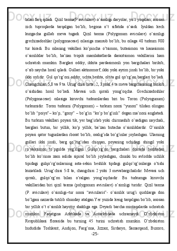 bilan farq qiladi. Qizil tasma(P.aviculare) o’simligi daryolar, yo’l yoqalari, asosan
zich   tuproqlarda   tarqalgan   bo’lib,   begona   o’t   sifatida   o’sadi.   Iyuldan   kech
kuzgacha   gullab   meva   tugadi.   Qizil   tasma   (Polygonum   aviculare)   o’simligi
grechixadoshlar  (polygonaceae)  oilasiga mansub  bo’lib, bu oilaga  40 turkum  900
tur   kiradi.   Bu   oilaning   vakillari   ko’pincha   o’tsimon,   butasimon   va   lianasimon
o’simliklar   bo’lib,   ba’zan   tropik   mamlakatlarda   daraxtsimon   vakillarini   ham
uchratish   mumkin.   Barglari   oddiy,   ikkita   pardasimonli   yon   bargchalari   birikib,
o’sib naycha hosil qiladi. Gullari aktinomorf, ikki yoki ayrim jinsli bo’lib, bir yoki
ikki uylidir. Gul qo’rg’oni oddiy, uchta,beshta, oltita gul qo’rg’on barglari bo’ladi.
Changchilari 5,8 va 9 ta. Urug’chisi bitta, 2, 3 yoki 4 ta meva bargchasining birikib
o’sishidan   hosil   bo’ladi.   Mavasi   uch   qirrali   yong’oqcha.   Grechixadoshlar
(Polygonaceae)   oilasiga   kiruvchi   turkumlardan   biri   bu   Toron   (Polyogunum)
turkumidir.   Toron   turkumi   (Polygonum)   –   turkum   nomi   “yunon”   tilidan   olingan
bo’lib “poiys”– ko’p, “gony” – bo’g’in “ko’p bo’g’inli” degan ma’noni anglatadi.
Bu turkum  vakillari  poyasi  tik, yer bag’irlab yoki  chirmashib o’sadigan naychali,
barglari   butun,   bir   yillik,   ko’p   yillik,   ba’zan   butacha   o’simliklardir.   O’simlik
poyasi   qator   tugunlardan   iborat   bo’lib,   oralig’ida   bo’g’inlar   joylashgan.   Ularning
gullari   ikki   jinsli,   barg   qo’ltig’idan   chiqqan,   poyaning   uchidagi   shingil   yoki
ro’vaksimon   to’pgulda   yeg’ilgan.   Gulqo’rg’on   bargchalari   doirada   beshtadan
bo’lib   ko’rinsa   xam   aslida   sipiral   bo’lib   joylashgan,   chunki   bu   avlodda   uchlik
tipidagi   gulqo’rg’onlarning   asta-sekin   beshlik   tipdagi   gulqo’rg’onlarga   o’tishi
kuzatiladi.   Urug’chisi   5-8   ta,   changchisi   2   yoki   3   mevabargchalidir.   Mevasi   uch
qirrali,   gulqo’rg’on   bilan   o’ralgan   yong’oqchadir.   Bu   turkumga   kiruvchi
vakillaridan   biri   qizil   tasma   (polygonum   aviculare)   o’simligi   turidir.   Qizil   tasma
(P.   aviculare)   o’simligi–tur   nomi   “avicularis”-   o’simlik   urug’i   qushlarga   don
bo’lgani nazarda tutilib shunday atalgan.Yer yuzida keng tarqalgan bo’lib, asosan
bir yillik o’t o’simlik hayotiy shakliga ega. Deyarli barcha mintaqalarda uchratish
mumkin.   Faqatgina   Arktikada   va   Antarktidada   uchramaydi.   O’zbekiston
Respublikasi   florasida   bu   turning   45   turini   uchratish   mumkin.   O’zbekiston
hududida   Toshkent,   Andijon,   Farg’ona,   Jizzax,   Sirdaryo,   Samarqand,   Buxoro,
- 25 - 