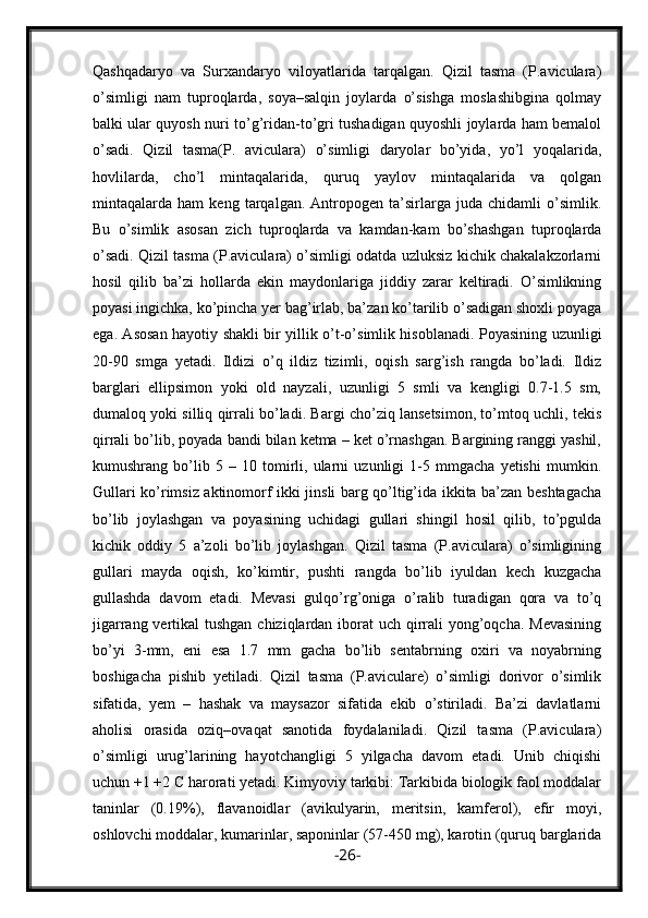 Qashqadaryo   va   Surxandaryo   viloyatlarida   tarqalgan.   Qizil   tasma   (P.aviculara)
o’simligi   nam   tuproqlarda,   soya–salqin   joylarda   o’sishga   moslashibgina   qolmay
balki ular quyosh nuri to’g’ridan-to’gri tushadigan quyoshli joylarda ham bemalol
o’sadi.   Qizil   tasma(P.   aviculara)   o’simligi   daryolar   bo’yida,   yo’l   yoqalarida,
hovlilarda,   cho’l   mintaqalarida,   quruq   yaylov   mintaqalarida   va   qolgan
mintaqalarda   ham   keng   tarqalgan.   Antropogen   ta’sirlarga   juda   chidamli   o’simlik.
Bu   o’simlik   asosan   zich   tuproqlarda   va   kamdan-kam   bo’shashgan   tuproqlarda
o’sadi. Qizil tasma (P.aviculara) o’simligi odatda uzluksiz kichik chakalakzorlarni
hosil   qilib   ba’zi   hollarda   ekin   maydonlariga   jiddiy   zarar   keltiradi.   O’simlikning
poyasi ingichka, ko’pincha yer bag’irlab, ba’zan ko’tarilib o’sadigan shoxli poyaga
ega. Asosan hayotiy shakli bir yillik o’t-o’simlik hisoblanadi. Poyasining uzunligi
20-90   smga   yetadi.   Ildizi   o’q   ildiz   tizimli,   oqish   sarg’ish   rangda   bo’ladi.   Ildiz
barglari   ellipsimon   yoki   old   nayzali,   uzunligi   5   smli   va   kengligi   0.7-1.5   sm,
dumaloq yoki silliq qirrali bo’ladi. Bargi cho’ziq lansetsimon, to’mtoq uchli, tekis
qirrali bo’lib, poyada bandi bilan ketma – ket o’rnashgan. Bargining ranggi yashil,
kumushrang   bo’lib   5   –   10   tomirli,   ularni   uzunligi   1-5   mmgacha   yetishi   mumkin.
Gullari ko’rimsiz aktinomorf ikki jinsli barg qo’ltig’ida ikkita ba’zan beshtagacha
bo’lib   joylashgan   va   poyasining   uchidagi   gullari   shingil   hosil   qilib,   to’pgulda
kichik   oddiy   5   a’zoli   bo’lib   joylashgan.   Qizil   tasma   (P.aviculara)   o’simligining
gullari   mayda   oqish,   ko’kimtir,   pushti   rangda   bo’lib   iyuldan   kech   kuzgacha
gullashda   davom   etadi.   Mevasi   gulqo’rg’oniga   o’ralib   turadigan   qora   va   to’q
jigarrang vertikal  tushgan chiziqlardan iborat uch qirrali  yong’oqcha. Mevasining
bo’yi   3-mm,   eni   esa   1.7   mm   gacha   bo’lib   sentabrning   oxiri   va   noyabrning
boshigacha   pishib   yetiladi.   Qizil   tasma   (P.aviculare)   o’simligi   dorivor   o’simlik
sifatida,   yem   –   hashak   va   maysazor   sifatida   ekib   o’stiriladi.   Ba’zi   davlatlarni
aholisi   orasida   oziq–ovaqat   sanotida   foydalaniladi.   Qizil   tasma   (P.aviculara)
o’simligi   urug’larining   hayotchangligi   5   yilgacha   davom   etadi.   Unib   chiqishi
uchun +1 +2 C harorati yetadi. Kimyoviy tarkibi: Tarkibida biologik faol moddalar
taninlar   (0.19%),   flavanoidlar   (avikulyarin,   meritsin,   kamferol),   efir   moyi,
oshlovchi moddalar, kumarinlar, saponinlar (57-450 mg), karotin (quruq barglarida
- 26 -