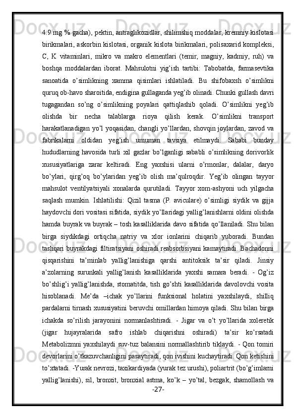 4.9 mg % gacha), pektin, antraglikozidlar, shilimshiq moddalar, kremniy kislotasi
birikmalari, askorbin kislotasi, organik kislota birikmalari, polisaxarid kompleksi,
C,   K   vitaminlari,   mikro   va   makro   elementlari   (temir,   magniy,   kadmiy,   ruh)   va
boshqa   moddalardan   iborat.   Mahsulotni   yig’ish   tartibi:   Tabobatda,   farmasevtika
sanoatida   o’simlikning   xamma   qisimlari   ishlatiladi.   Bu   shifobaxsh   o’simlikni
quruq ob-havo sharoitida, endigina gullaganda yeg’ib olinadi. Chunki gullash davri
tugagandan   so’ng   o’simlikning   poyalari   qattiqlashib   qoladi.   O’simlikni   yeg’ib
olishda   bir   necha   talablarga   rioya   qilish   kerak.   O’simlikni   transport
harakatlanadigan  yo’l   yoqasidan,  changli   yo’llardan, shovqin  joylardan,  zavod va
fabrikalarni   oldidan   yeg’ish   umuman   tavsiya   etilmaydi.   Sababi   bunday
hududlarning   havosida   turli   xil   gazlar   bo’lganligi   sababli   o’simlikning   dorivorlik
xususiyatlariga   zarar   keltiradi.   Eng   yaxshisi   ularni   o’rmonlar,   dalalar,   daryo
bo’ylari,   qirg’oq   bo’ylaridan   yeg’ib   olish   ma’qulroqdir.   Yeg’ib   olingan   tayyor
mahsulot   ventilyatsiyali   xonalarda   qurutiladi.   Tayyor   xom-ashyoni   uch   yilgacha
saqlash   mumkin.   Ishlatilishi:   Qizil   tasma   (P.   aviculare)   o’simligi   siydik   va   gijja
haydovchi dori vositasi sifatida, siydik yo’llaridagi yallig’lanishlarni oldini olishda
hamda buyrak va buyrak – tosh kasalliklarida davo sifatida qo’llaniladi. Shu bilan
birga   siydikdagi   ortiqcha   natriy   va   xlor   ionlarini   chiqarib   yuboradi.   Bundan
tashqari buyrakdagi filtiratsiyani oshiradi reabsorbsiyani kamaytiradi. Bachadonni
qisqarishini   ta’minlab   yallig’lanishiga   qarshi   antitoksik   ta’sir   qiladi.   Jinsiy
a’zolarning   surunkali   yallig’lanish   kasalliklarida   yaxshi   samara   beradi.   -   Og’iz
bo’shlig’i   yallig’lanishda,  stomatitda,  tish  go’shti   kasalliklarida davolovchi  vosita
hisoblanadi.   Me’da   –ichak   yo’llarini   funksional   holatini   yaxshilaydi,   shilliq
pardalarni tirnash xususiyatini beruvchi omillardan himoya qiladi. Shu bilan birga
ichakda   so’rilish   jarayonini   normanlashtiradi.   -   Jigar   va   o’t   yo’llarida   xoleretik
(jigar   hujayralarida   safro   ishlab   chiqarishni   oshiradi)   ta’sir   ko’rsatadi
Metabolizmni yaxshilaydi suv-tuz balansini normallashtirib tiklaydi. - Qon tomiri
devorlarini o’tkazuvchanligini pasaytiradi, qon ivishini kuchaytiradi. Qon ketishini
to’xtatadi. -Yurak nevrozi, taxikardiyada (yurak tez urushi), poliartrit (bo’g’imlarni
yallig’lanishi),   sil,   bronxit,   bronxial   astma,   ko’k   –   yo’tal,   bezgak,   shamollash   va
- 27 - 