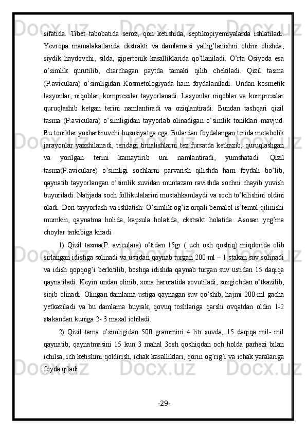 sifatida.   Tibet   tabobatida   seroz,   qon   ketishida,   septikopiyemiyalarda   ishlatiladi.
Yevropa   mamalakatlarida   ekstrakti   va   damlamasi   yallig’lanishni   oldini   olishda,
siydik   haydovchi,   silda,   gipertonik   kasalliklarida   qo’llaniladi.   O’rta   Osiyoda   esa
o’simlik   qurutilib,   charchagan   paytda   tamaki   qilib   chekiladi.   Qizil   tasma
(P.aviculara)   o’simligidan   Kosmetologiyada   ham   foydalaniladi.   Undan   kosmetik
lasyonlar,   niqoblar,   kompresslar   tayyorlanadi.   Lasyonlar   niqoblar   va   kompresslar
quruqlashib   ketgan   terini   namlantiradi   va   oziqlantiradi.   Bundan   tashqari   qizil
tasma   (P.aviculara)   o’simligidan   tayyorlab   olinadigan   o’simlik   toniklari   mavjud.
Bu toniklar yoshartiruvchi hususiyatga ega. Bulardan foydalangan terida metabolik
jarayonlar   yaxshilanadi,  teridagi  tirnalishlarni  tez  fursatda  ketkazib,  quruqlashgan
va   yorilgan   terini   kamaytirib   uni   namlantiradi,   yumshatadi.   Qizil
tasma(P.aviculare)   o’simligi   sochlarni   parvarish   qilishda   ham   foydali   bo’lib,
qaynatib tayyorlangan o’simlik  suvidan muntazam  ravishda  sochni  chayib  yuvish
buyuriladi. Natijada soch follikulalarini mustahkamlaydi va soch to’kilishini oldini
oladi. Dori tayyorlash va ishlatish: O’simlik og’iz orqali bemalol is’temol qilinishi
mumkin,   qaynatma   holida,   kapsula   holatida,   ekstrakt   holatida.   Asosan   yeg’ma
choylar tarkibiga kiradi.
1)   Qizil   tasma(P.   aviculara)   o’tidan   15gr   (   uch   osh   qoshiq)   miqdorida   olib
sirlangan idishga solinadi va ustidan qaynab turgan 200 ml – 1 stakan suv solinadi
va idish  qopqog’i  berkitilib, boshqa  idishda  qaynab  turgan suv  ustidan  15  daqiqa
qaynatiladi. Keyin undan olinib, xona haroratida sovutiladi, suzgichdan o’tkazilib,
siqib olinadi. Olingan damlama ustiga qaynagan suv qo’shib, hajmi 200-ml gacha
yetkaziladi   va   bu   damlama   buyrak,   qovuq   toshlariga   qarshi   ovqatdan   oldin   1-2
stakandan kuniga 2- 3 maxal ichiladi.
2)   Qizil   tama   o’simligidan   500   grammini   4   litr   suvda,   15   daqiqa   mil-   mil
qaynatib,   qaynatmasini   15   kun   3   mahal   3osh   qoshiqdan   och   holda   parhezi   bilan
ichilsa, ich ketishini qoldirish, ichak kasalliklari, qorin og’rig’i va ichak yaralariga
foyda qiladi.
- 29 - 