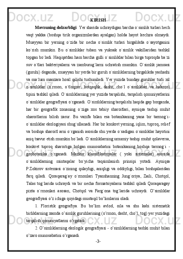 KIRIS H
Mavzuning dolzarbligi : Yer sharida uchraydigan barcha o`simlik turlari hech
vaqt   yakka   (boshqa   tirik   organizmlardan   ajralgan)   holda   hayot   kechira   olmaydi.
Muayyan   bir   yerning   o`zida   bir   necha   o`simlik   turlari   birgalikda   o`sayotganini
ko`rish   mumkin.   Bu   o`simliklar   tuban   va   yuksak   o`simlik   vakillaridan   tashkil
topgan bo`ladi. Haqiqatdan ham barcha gulli o`simliklar bilan birga tuproqda ba`zi
suv   o`tlari   bakteriyalarni   va   zamburug`larni   uchratish   mumkin.   O`simlik   jamoasi
(guruhi) deganda, muayyan bir yerda bir guruh o`simliklarning birgalikda yashashi
va ma`lum manzara hosil qilishi tushuniladi. Yer yuzida bunday guruhlar turli xil
o`simliklar   (o`rmon,   o`tloqzor,   botqoqlik,   dasht,   cho`l   o`simliklari   va   hakozo)
tipini tashkil qiladi. O`simliklarning yer yuzida tarqalishi, tarqalish qonuniyatlarini
o`simliklar geografiyasi o`rganadi. O`simliklarning tarqalishi haqida gap borganda,
har   bir   geografik   zonaning   o`ziga   xos   tabiiy   sharoitlari,   ayniqsa   tashqi   muhit
sharoitlarini   bilish   zarur.   Bu   vazifa   bilan   esa   botanikaning   yana   bir   tarmog`i-
o`simliklar ekologiyasi shug`ullanadi. Har bir konkret yerning, iqlim, tuproq, relief
va boshqa sharoitl arni o`rganish asosida shu yerda o`sadigan o`simliklar hayotini
aniq tsavur etish mumkin bo`ladi. O`simliklarning umumiy tashqi muhit qolaversa,
konkret   tuproq   sharoitiga   bolgan   munosabatini   botanikaning   boshqa   tarmog`i   -
geobotanika   o`rganadi.   Mazkur   klassifikatsiyalar   (   yoki   sistemalar)   asosida
o`simliklarning   mintaqalar   bo`yicha   taqsimlanish   prinsipi   yotadi.   Ayniqsa
P.Zokirov   sistemasi   o`zining   qulayligi,   aniqligi   va   oddiyligi,   bilan   boshqalaridan
farq   qiladi.   Qoraqarag`ay   o`rmonlari   Tyanshanning   Jung`oriya,   Zaili,   Chotqol,
Talas   tog`larida  uchraydi   va  bir   necha   formatsiyalarni   tashkil   qiladi   Qoraqaragay
pixta   o`rmonlari   asosan,   Chotqol   va   Farg`ona   tog`larida   uchraydi.   O’simliklar
geografiyasi o’z ichiga quyidagi mustaqil bo’limlarini oladi.
1.   Floristik   geografiya.   Bu   bo’lim   avlod,   oila   va   shu   kabi   sistematik
birliklarning xamda o’simlik guruhlarining (o’rmon, dasht, cho’l, tog) yer yuzidagi
tarqalish qonuniyatlarini o’rgatadi.
2. O’simliklarning ekologik geografiyasi - o’simliklarning tashki muhit bilan
o’zaro munosabatini o’rganadi.
- 3 - 